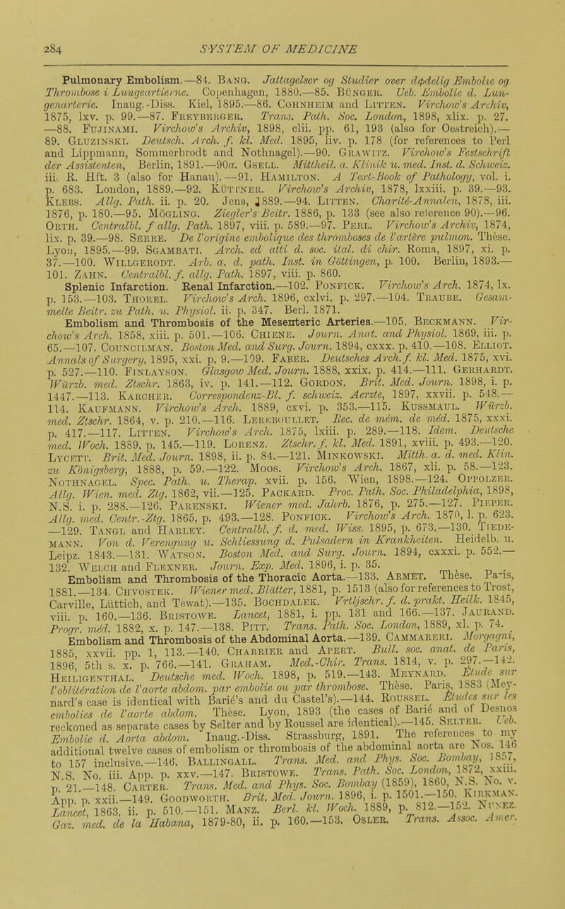 Pulmonary Embolism.—84. B.\ng(. Jattagelser og Stiulier over d<pddig Emholie og Thrombose i Lmujetirlieinc. Copenhagen, 1880.—85. BCngeh. Ueb. Embolie d. Lu%- genartcrie. Iiiaiig.-Diss. Kiel, 1895.—86. Cohnheim and Litten. Virchow's Archiv, 1875, Ixv. p. 99.—87. Freybekgeu. Traiu, Path. Sac. London, 1898, xlix. p. 27. —88. FtrJiNAMi. Virchow's Archiv, 1898, clii. pp. 61, 193 (also for Oe.streich).— 89. Gluzinski. Deutsch. Arch. f. kl. Med. 1895, liv. p. 178 (for references to Perl and Lippmanu, Sommerbrodt and Nothnagel).—90. Grawitz. Virchow's Festschrift der AssisteiUen, Berlin, 1891.—90rt. Gsell. Mittheil. a. Kliaik u. med. Inst. d. Schweiz. iii-. R. Hft. 3 (also for Hanau).—91. Hamilton. A Te.d-Book of Pathology, vol. i. p. 683. London, 1889.—92. KurrNEit. Firchow's Archiv, 1878, Ixxiii. p. 39.-93. KLEiis. AUg. Path. ii. p. 20. Jena, 4889.—94. Litten. Charite-Annalai, 1878, iii. 1876, p. 180.-95. MoGLiNG. Zieglcr's Bcitr. 1886, p. 133 (see also relerence 90).—96. Orth. Centralbl. f allg. Path. 1897, viii. p. 589.-97. Perl. Virchoio's Archiv, 1874, lix. p. 39.—98. Serre. De I'origine enibolique des thromboses de I'artire pulmon. These. Lyon, 1895.—99. Sgambati. Arch, ed atti d. soc. Hal. di chir. Roma, 1897, xi. p. 37.—100. WiLLGERODT. Arb. a. d. path. Inst, in GiJttingen, p. 100. Berlin, 1893.— 101. Zahn. Centralbl. f. allri. Path. 1897, viii. p. 860. Splenic Infarction. Renal Infarction.—102. Ponfick. Virchow's Arch. 1874, Ix. p. 153.-103. Thoiiel. Virchoio's Arch. 1896, cxlvi. p. 297.—104. Traube. Gesam- melte Beitr. zu Path. u. Physiol, ii. p. 347. Berl. 1871. Embolism and Thrombosis of the Mesenteric Arteries.—105. Beckmann. Vir- chow's Arch. 1858, xiii. p. 501.-106. Chiene. Jonrn. Anat. and Physiol. 1869, iii. p. 65.—107. Councilman. Boston Med. and Surg. Joum. 1894, cxxx. p. 410.—108. Ellkjt. Annals of Surgery, 1895, xxi. p, 9.-109. Faber. DeiUsches Arch.f. kl. Med. 1875, xvi. p. 527.—110. FiNLAYSON. Glasgoio Med. Journ. 1888, xxix. p. 414.—111. Gerhardt. Wilrzb. med. Ztschr. 1863, iv. p. 141.—112. Gordon. Brit. Med. Journ. 1898, i. p. 1447._113. Karcher. Corrcspondenz-Bl. f. schweiz. Aerzte, 1897, xxvii. p. 548.— 114. Kaufmann. Virchow's Arch. 1889, cxvi. p. 353.-115. Kussmatjl. JViirzb. med. Ztschr. 1864, v. p. 210.-116. Leuebouli.et. Rcc. de mini, de mid. 1875, xxxi. p. 417.-117. Litten. Virchoio's Arch. 1875, Ixiii. p. 289.-118. Idem. Deidsche med. IVoch. 1889, p. 145.—119. Lorenz. Ztschr. f. kl. Med. 1891, xviii. p. 493.-120. Lycett. Brit. Med. Journ. 1898, ii. p. 84.—121. Minkowski. Mitth. a. d. med. Klin, zu Xbnigsberg, 1888, p. 59.-122. Moos. Virchow's Arch. 1867, xli. p. 58.—123. Nothnagel. Spec. Path. u. Therap. xvii. p. 156. Wien, 1898.-124. Oitolzer. Allg. JVien. med. Ztg. 1862, vii.—125. Packard. Proc. Path. Soc. Philadelphia, 1898, N.S. i. p. 288.-126. Pakenski. Wiener med. Jahrb. 1876, p. 275.-127. Pieper. Allg. med. Centr.-Ztg. 1865, p. 493.-128. Ponfick. Virchovj's Arch. 1870, 1. p. 623. —129. Tangl and Harley. Centralbl. /. d. med. IViss. 1895, p. 673.-130. /iede- MANN. Von d. Verengung u. Schliessung d. Pulsadern in Krankhcitcn. Heidelb. n. Leipz. 1843.-131. Watson. Boston Med. and Surg. Journ. 1894, cxxxi. p. 552.— 132. Welch and Flexner. Journ. Exp. Med. 1896, i. p. 35. Embolism and Thrombosis of the Thoracic Aorta.—133. Aemet. These. Fa-is, 1881 —134 Chvostek. Wiener med. Blatter, 1881, p. 1513 (also for references to Trost, Carville, Liittich, and Tewat).—135. Bochdalek. Vrtljschr. f d.prnkt. Heilk. 184o, viii p 160.—136. Bristowb. Lancet, 1881, i. pp. 131 and 166.—13/. Jaurand. Pronr mM 1882 x. p. 147.-138. Pitt. Trans. Path. Soc. London, 1889, xl. p. 74. Embolism and Thrombosis of the Abdominal Aorta.—139. Cammareri. Morgagni, 1885 xxvii pp 1, 113.-140. Charrier and Apert. Bull. soc. anat. de Pans, 1896' 5th s. X. p. 766.—141. Graham. Mcd.-Chir. Trans. 1814, v. p. 297.-142. Heiligenthal. Deidsche med. Woch. 1898, p. 519.-143. Meynard. f^'jif ''^^ I'obliteration de I'aorte abdom. par embolic ou par thrombose. These. 1 ans, IbSJ (isiej - nard's case is identical with Barid's and du Casters).-144. Roussel Mudes sur les embolics de I'aorte abdom. These. Lyon, 1893 (the cases of Band and of Desnos reckoned as separate cases by Selter and by Roussel are identical).—145. Belter, lco. Embolic d. Aorta abdom. Inaug.-Diss. Strassburg, 1891. The references to niy additional twelve cases of embolism or thrombosis of the abdominal aort.a are iSos 14_b to 157 inclnsive.-146. Ballingall. Trans. Med. ami Phys. Soc. Bombay ISrw N S No. iii. App. p. XXV.—147. Bristowe. Trans. Path. Soc. London., 18/2, xxiii. i 21 -148 Cakter. Tram. Med. and Phys. Soc. Bombay (1859), 1860, N S. ^o. v. App p. xxii.-149. Goodwouth. BHl. Med. Journ. 1896, i. p. ^^Ol-T^^O- ^'I^P't^'- Xa.U 1863 ii. p. 510.-151. Manz. Berl. kl. Woch. 1889, p. 812.-152. J^tnez. Sr;i rf^ to^^afia^c^. 1879-80, ii. p. 160.-153. Osler. Trans. Assoc. Amcr.