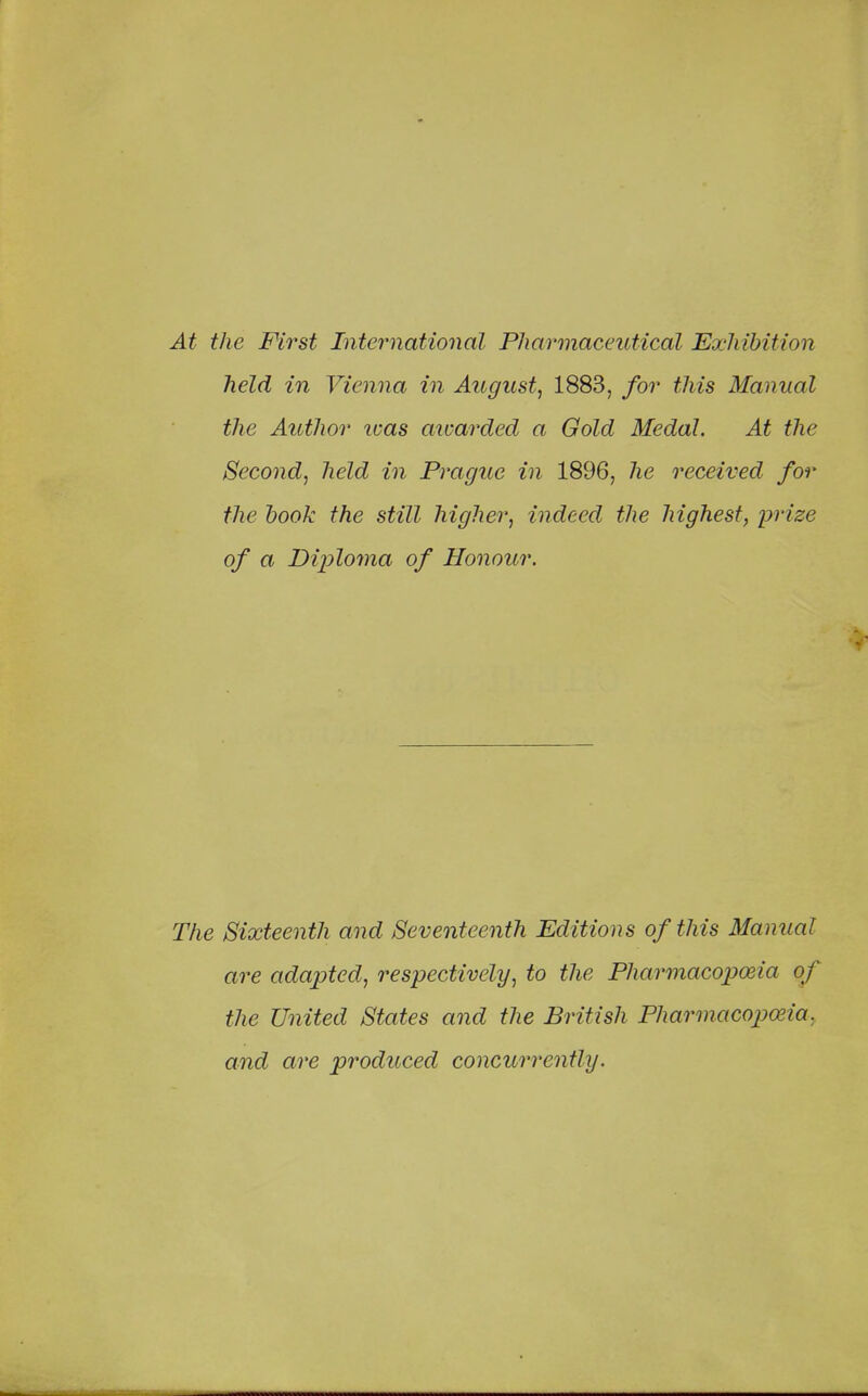 At the First International Pharmaceutical Exhibition held in Vienna in August, 1883, for this Manual the Author was awarded a Gold Medal. At the Second, held in Prague in 1896, he received for the hook the still higher, indeed the highest, prize of a Diploma of Honour. The Sixteenth and Seventeenth Editions of this Manual are adapted, respectively, to the Pharmacopoeia of the United States and the British Pharmacopoeia, and are produced concurrently.
