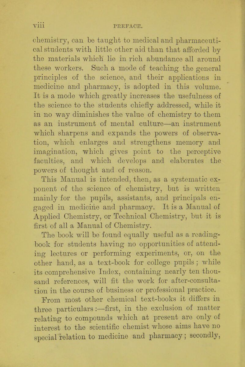 chemistry, can be taught to medical and pharmaceuti- cal students with little other aid than that afforded by the materials which lie in rich abundance all around these workers. Such a mode of teaching the general principles of the science, and their applications in medicine and pharmacy, is adopted in this volume, It is a mode which greatly increases the usefulness of the science to the students chiefly addressed, while it in no way diminishes the value of chemistry to them as an instrument of mental culture—an instrument which sharpens and expands the powers of observa- tion, which enlarges and strengthens memory and imagination, which gives point to the perceptive faculties, and which develops and elaborates the powers of thought and of reason. This Manual is intended, then, as a systematic ex- ponent of the science of chemistry, but is written mainly for the pupils, assistants, and principals en- gaged in medicine and pharmacy. It is a Manual of Applied Chemistry, or Technical Chemistry, but it is first of all a Manual of Chemistry. The book will be found equally useful as a reading- book for students having no opportunities of attend- ing lectures or performing experiments, or, on the other hand, as a text-book for college pupils ; while its comprehensive Index, containing nearly ten thou- sand references, will fit the work for after-consulta- tion in the course of business or professional practice. From most other chemical text-books it differs in three particulars :—first, in the exclusion of matter relating to compounds which at present are only of interest to the scientific chemist whose aims have no special relation to medicine and pharmacy; secondly,