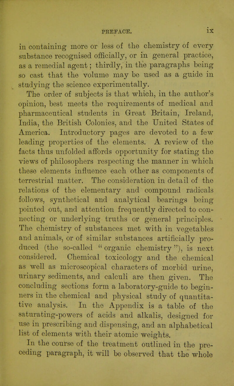 in containing more or less of the chemistry of every substance recognised officially, or in general practice, as a remedial agent; thirdly, in the paragraphs being so cast that the volume may be used as a guide in studying the science experimentally. The order of subjects is that which, in the author's opinion, best meets the requirements of medical and pharmaceutical students in Great Britain, Ireland, India, the British Colonies, and the United States of America. Introductory pages are devoted to a few leading properties of the elements. A review of the facts thus unfolded affords opportunity for stating the views of philosophers respecting the manner in which these elements influence each other as components of terrestrial matter. The consideration in detail of the relations of the elementary and compound radicals follows, synthetical and analytical bearings being pointed out, and attention frequently directed to con- necting or underlying truths or general principles. The chemistry of substances met with in vegetables and animals, or of similar substances artificially pro- duced (the so-called organic chemistry ), is next considered. Chemical toxicology and the chemical as well as microscopical characters of morbid urine, urinary sediments, and calculi are then given. The concluding sections form a laboratory-guide to begin- ners in the chemical and physical study of quantita- tive analysis. In the Appendix is a table of the saturating-powers of acids and alkalis, designed for use in prescribing and dispensing, and an alphabetical list of elements with their atomic weights. In the course of the treatment outlined in the pre- ceding paragraph, it will be observed that the whole