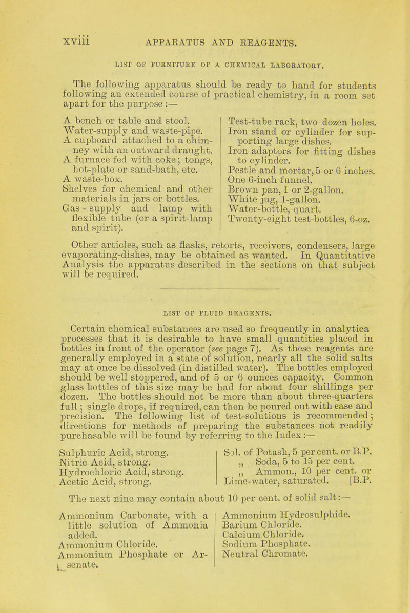 APPARATUS AND REAGENTS. LIST OF FURNITURE OF A CIIEMICAL LABORATORY. The following apparatus should be ready to hand for students following an extended course of practical chemistry, in a room set apart for the purpose :— A bench or table and stool. Water-supply and waste-pipe. A cupboard attached to a chim- ney with an outward draught. A furnace fed with coke; tongs, hot-plate or sand-bath, etc. A waste-box. Shelves for chemical and other materials in jars or bottles. Gas - supply and lamp with flexible tube (or a spirit-lamp and spirit). Test-tube rack, two dozen holes. Iron stand or cylinder for sup- porting large dishes. Iron adaptors for fitting dishes to cylinder. Pestle and mortar, 5 or 6 inches. One 6-inch funnel. Brown pan, 1 or 2-gallon. White jug, 1-gallon. Water-bottle, quart. Twenty-eight test-bottles, 6-oz. Other articles, such as flasks, retorts, receivers, condensers, large evaporating-dishes, may be obtained as wanted. In Quantitative Analysis the apparatus described in the sections on that subject will be required. LIST OF FLUID REAGENTS. Certain chemical substances are used so frequently in analytica processes that it is desirable to have small quantities placed in bottles in front of the oxDerator {see page 1). As these reagents are generally employed in a state of solution, nearly all the solid salts may at once be dissolved (in distilled water). The bottles employed should be well stoppered, and of 5 or 6 ounces capacity. Common glass bottles of this size may be had for about four shillings per dozen. The bottles should not be more than about three-quarters full; single drops, if required, can then be poured out with ease and precision. The following list of test-solutions is recommended; directions for methods of preparing the substances not readily jmrchasable will be found by referring to the Index:— Sulphuric Acid, strong. Nitric Acid, strong. Hydrochloric Acid, strong. Acetic Acid, strong. Sol. of Potash, 5 percent, or B.P. „ Soda, 5 to 15 per cent. ,, Amnion., 10 per cent, or Lime-water, saturated* [B.P. The next nine may contain about 10 per cent, of solid salt:— Ammonium Carbonate, with a ! Ammonium Hydrosulphide. little solution of Ammonia Barium Chloride. added. Calcium Chloride. Ammonium Chloride. Sodium Phosphate. Ammonium Phosphate or Ar- Neutral Chromate. I senate.