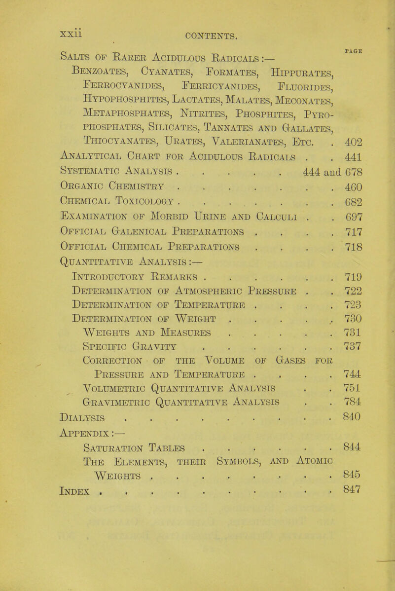 Salts of Rarer Acidulous Radicals:— Benzoates, Cyanates, Formates, Hippurates, Ferrocyanides, Ferricyanides, Fluorides, Hypophosphites, Lactates, Malates, Meconates, Metaphosphates, Nitrites, Phosphites, Pyro- phosphates, Silicates, Tannates and Gallates, Thiocyanates, Urates, Valerianates, Etc. . 402 Analytical Chart for Acidulous Radicals . . 441 Systematic Analysis 444 and 678 Organic Chemistry 460 Chemical Toxicology 682 Examination of Morbid Urine and Calculi . . 697 Official Galenical Preparations . . . .717 Official Chemical Preparations . . . .718 Quantitative Analysis :— Introductory Remarks 719 Determination of Atmospheric Pressure . .722 Determination of Temperature .... 723 Determination of Weight ..... 730 Weights and Measures 731 Specific Gravity 737 Correction of the Volume of Gases for Pressure and Temperature .... 744 Volumetric Quantitative Analysis . .751 Gravimetric Quantitative Analysis . . 7S4 Dialysis 840 Appendix :— Saturation Tables 844 The Elements, their Symbols, and Atomic Weights 845 Index . 847