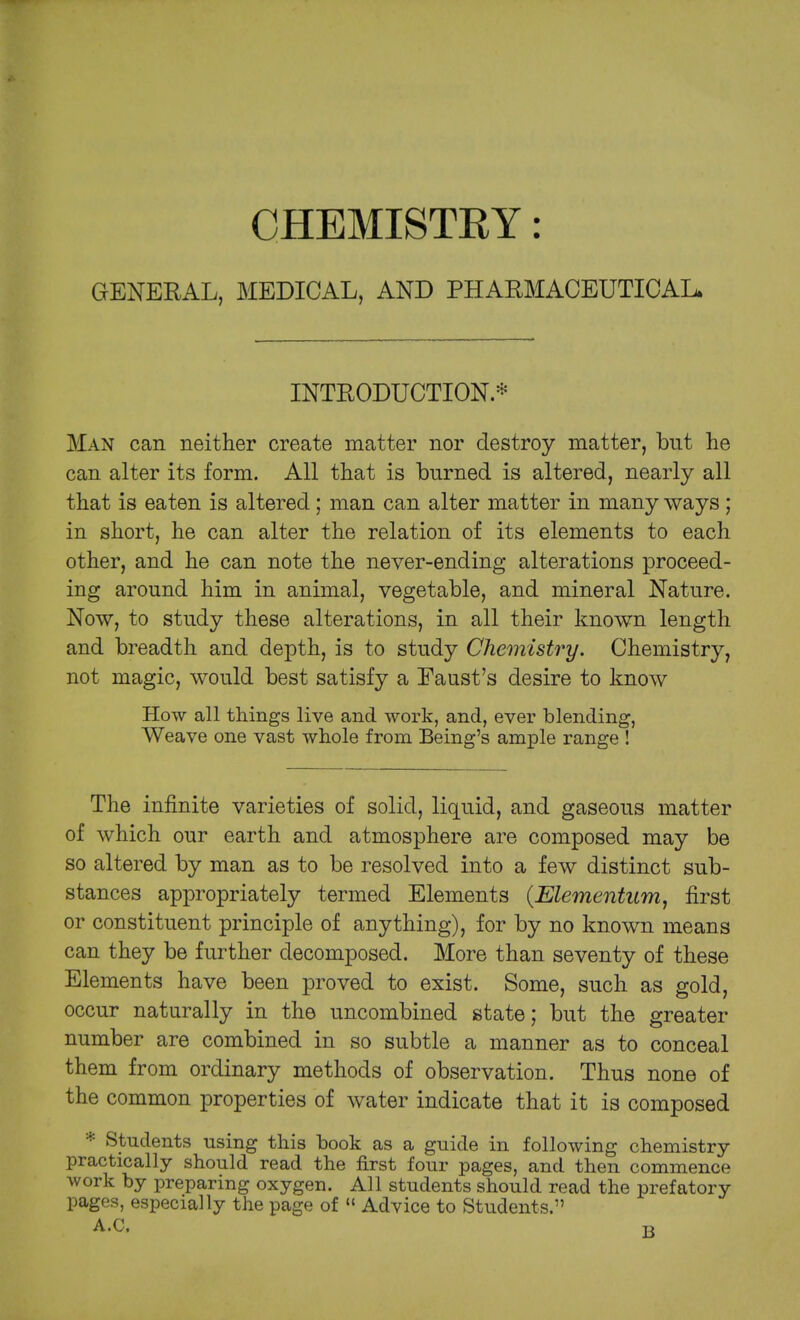 CHEMISTRY: GENERAL, MEDICAL, AND PHARMACEUTICAL* INTRODUCTION. * Man can neither create matter nor destroy matter, but he can alter its form. All that is burned is altered, nearly all that is eaten is altered; man can alter matter in many ways; in short, he can alter the relation of its elements to each other, and he can note the never-ending alterations proceed- ing around him in animal, vegetable, and mineral Nature. Now, to study these alterations, in all their known length and breadth and depth, is to study Chemistry. Chemistry, not magic, would best satisfy a Eaust's desire to know How all things live and work, and, ever blending, Weave one vast whole from Being's ample range ! The infinite varieties of solid, liquid, and gaseous matter of which our earth and atmosphere are composed may be so altered by man as to be resolved into a few distinct sub- stances appropriately termed Elements (Elementum, first or constituent principle of anything), for by no known means can they be further decomposed. More than seventy of these Elements have been proved to exist. Some, such as gold, occur naturally in the uncombined state; but the greater number are combined in so subtle a manner as to conceal them from ordinary methods of observation. Thus none of the common properties of water indicate that it is composed * Students using this book as a guide in following chemistry practically should read the first four pages, and then commence work by preparing oxygen. All students should read the prefatory pages, especially the page of « Advice to Students. A.C.