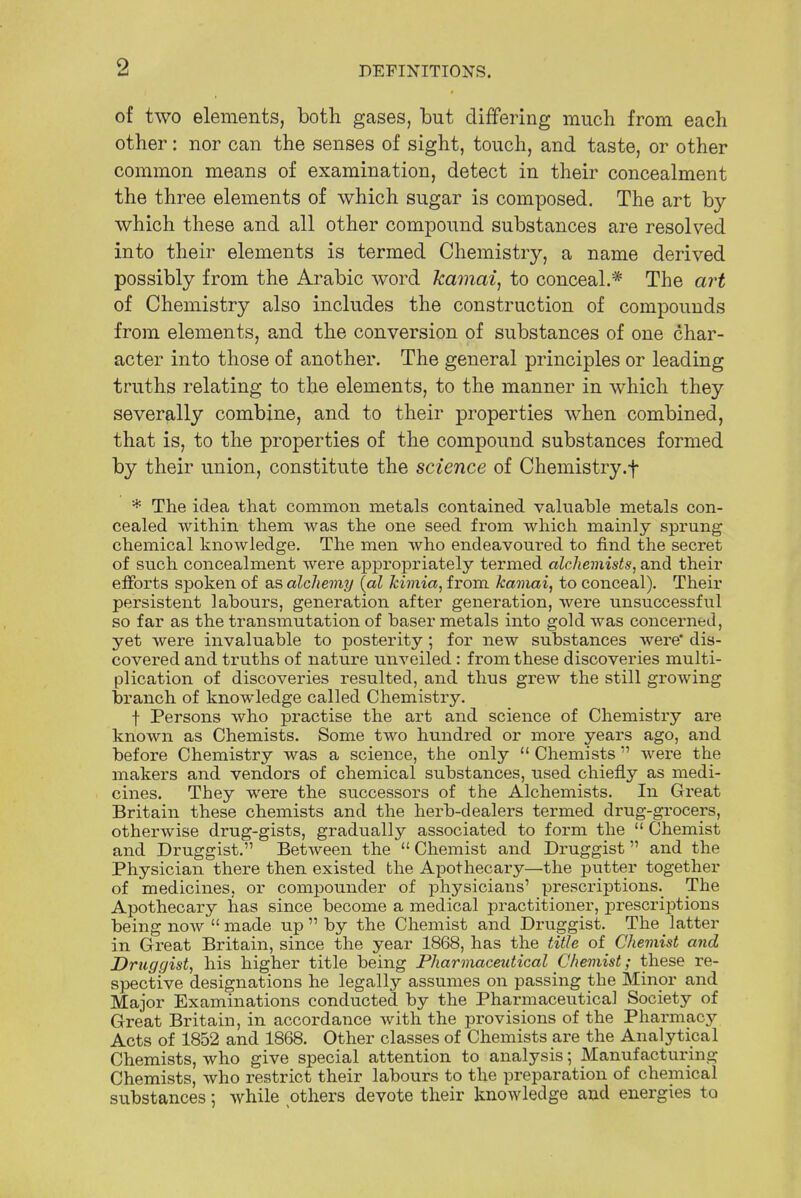 of two elements, both gases, but differing much from each other: nor can the senses of sight, touch, and taste, or other common means of examination, detect in their concealment the three elements of which sugar is composed. The art by which these and all other compound substances are resolved into their elements is termed Chemistry, a name derived possibly from the Arabic word kamai, to conceal.* The art of Chemistry also includes the construction of compounds from elements, and the conversion of substances of one char- acter into those of another. The general principles or leading truths relating to the elements, to the manner in which they severally combine, and to their properties when combined, that is, to the properties of the compound substances formed by their union, constitute the science of Chemistry.f * The idea that common metals contained valuable metals con- cealed within them was the one seed from which mainly sprung chemical knowledge. The men who endeavoured to find the secret of such concealment were appropriately termed alchemists, and their efforts spoken of as alchemy {al kimia, from kamai, to conceal). Their persistent labours, generation after generation, were unsuccessful so far as the transmutation of baser metals into gold was concerned, yet were invaluable to posterity; for new substances were dis- covered and truths of nature unveiled : from these discoveries multi- plication of discoveries resulted, and thus grew the still growing branch of knowledge called Chemistry. f Persons who practise the art and science of Chemistry are known as Chemists. Some two hundred or more years ago, and before Chemistry was a science, the only Chemists were the makers and vendors of chemical substances, used chiefly as medi- cines. They were the successors of the Alchemists. In Great Britain these chemists and the herb-dealers termed drug-grocers, otherwise drug-gists, gradually associated to form the Chemist and Druggist.'1 Between the Chemist and Druggist and the Physician there then existed the Apothecary—the putter together of medicines, or compounder of physicians' prescriptions.^ The Apothecary has since become a medical practitioner, prescriptions being now made up by the Chemist and Druggist. The latter in Great Britain, since the year 1868, has the title of Chemist and Druggist, his higher title being Pharmaceutical Chemist; these re- spective designations he legally assumes on passing the Minor and Major Examinations conducted by the Pharmaceutical Society of Great Britain, in accordance with the provisions of the Pharmacy Acts of 1852 and 1868. Other classes of Chemists are the Analytical Chemists, who give special attention to analysis; Manufacturing Chemists, who restrict their labours to the preparation of chemical substances; while others devote their knowledge and energies to