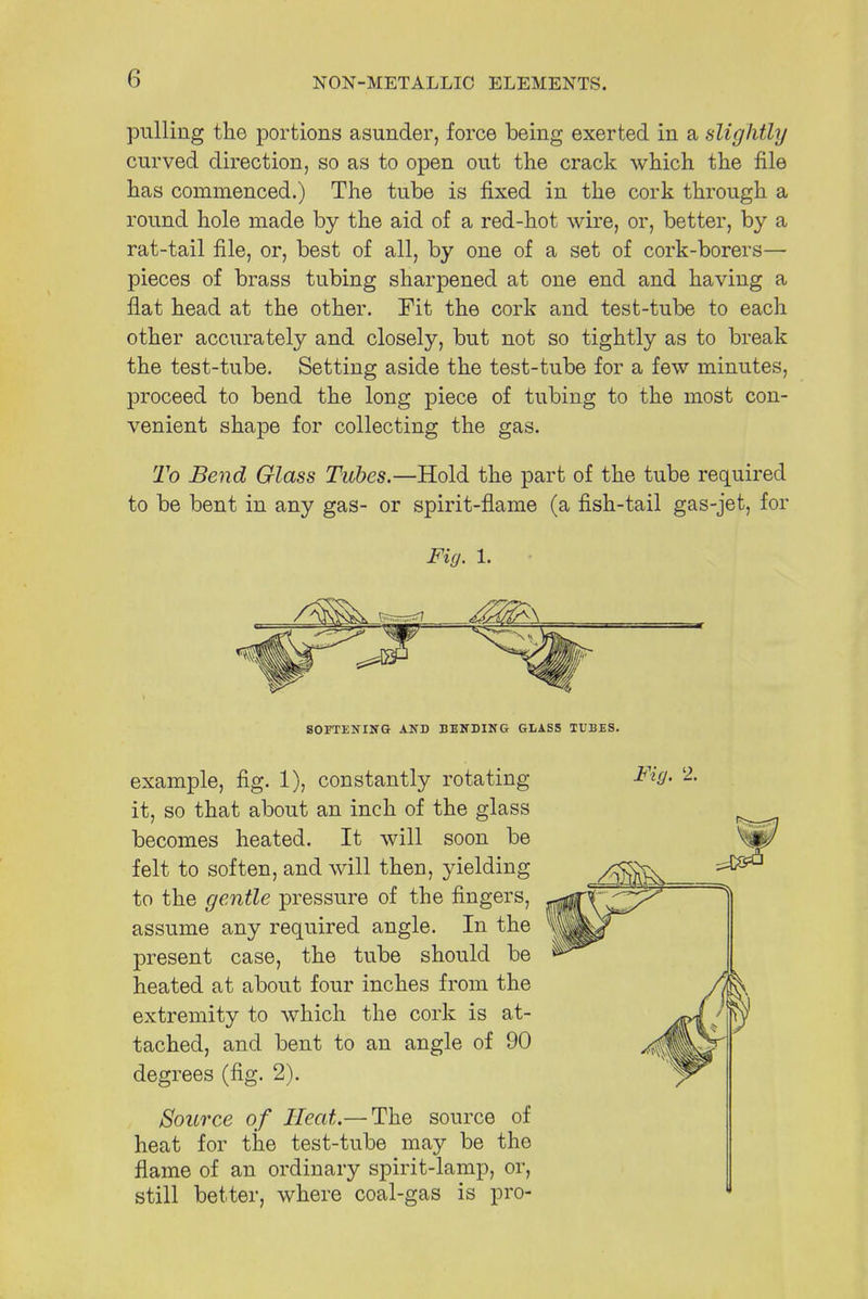 pulling the portions asunder, force being exerted in a slightly curved direction, so as to open out the crack which the file has commenced.) The tube is fixed in the cork through a round hole made by the aid of a red-hot wire, or, better, by a rat-tail file, or, best of all, by one of a set of cork-borers— pieces of brass tubing sharpened at one end and having a flat head at the other. Pit the cork and test-tube to each other accurately and closely, but not so tightly as to break the test-tube. Setting aside the test-tube for a few minutes, proceed to bend the long piece of tubing to the most con- venient shape for collecting the gas. To Bend Glass Tubes.—Hold the part of the tube required to be bent in any gas- or spirit-flame (a fish-tail gas-jet, for Fig. 1. SOFTENING AND BENDING GLASS TUBES. example, fig. 1), constantly rotating it, so that about an inch of the glass becomes heated. It will soon be felt to soften, and will then, yielding to the gentle pressure of the fingers, assume any required angle. In the present case, the tube should be heated at about four inches from the extremity to which the cork is at- tached, and bent to an angle of 90 degrees (fig. 2). Fig. 2. Source of Heat.—The source of heat for the test-tube may be the flame of an ordinary spirit-lamp, or, still better, where coal-gas is pro-
