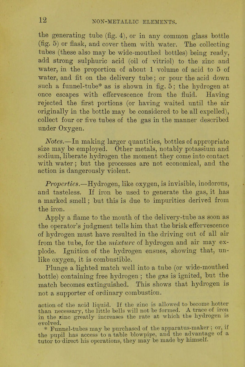 the generating tube (fig. 4), or in any common glass bottle (fig. 5) or flask, and cover them with water. The collecting tubes (these also may be wide-mouthed bottles) being ready, add strong sulphuric acid (oil of vitriol) to the zinc and water, in the proportion of about 1 volume of acid to 5 of water, and fit on the delivery tube; or pour the acid down such a funnel-tube* as is shown in fig. 5; the hydrogen at once escapes with effervescence from the fluid. Having rejected the first portions (or having waited until the air originally in the bottle may be considered to be all expelled), collect four or five tubes of the gas in the manner described under Oxygen. Notes.—In making larger quantities, bottles of appropriate size may be employed. Other metals, notably potassium and sodium, liberate hydrogen the moment they come into contact with water; but the processes are not economical, and the action is dangerously violent. Properties.—Hydrogen, like oxygen, is invisible, inodorous, and tasteless. If iron be used to generate the gas, it has a marked smell; but this is due to impurities derived from the iron. Apply a flame to the mouth of the delivery-tube as soon as the operator's judgment tells him that the brisk effervescence of hydrogen must have resulted in the driving out of all air from the tube, for the mixture of hydrogen and air may ex- plode. Ignition of the hydrogen ensues, showing that, un- like oxygen, it is combustible. Plunge a lighted match well into a tube (or wide-mouthed bottle) containing free hydrogen ; the gas is ignited, but the match becomes extinguished. This shows that hydrogen is not a supporter of ordinary combustion. action of the acid liquid. If the zinc is allowed to become hotter than necessary, the little bells will not be formed. A trace of iron in the zinc greatly increases the rate at which the hydrogen is evolved. * Funnel-tubes may be purchased of the apparatus-maker ; or, if the pupil has access to a table blowpipe, and the advantage of a tutor to direct his operations, they may be made by himself.