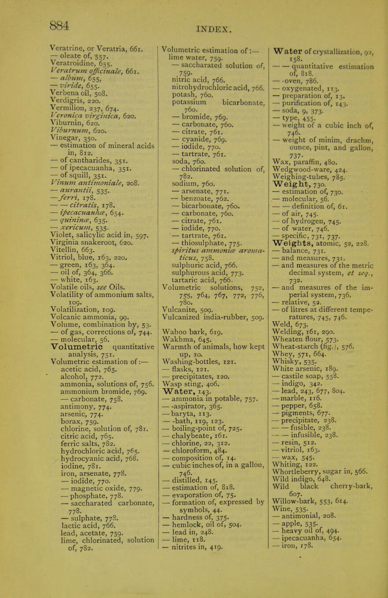 INDEX. Veratrine, or Veratria, 661. — oleate of, 557. Veratroidine, 655. Veratrum officinale, 661. — album, 655. — viride, 655. Verbena oil, 508. Verdigris, 220. Vermilion, 237, 674. Veronica virgiuica, 620. Viburnin, 620. Viburnum, 620. Vinegar, 350. — estimation of mineral acids in, 812. — of cantharides, 351. — of ipecacuanha, 351. — of squill, 351. Vinum antimoniale, 208. — aurantii, 535. —ferri, 178. ciiralis, 178. — ipecacuanhce, 654. — quinince, 635. — xericum, 535. Violet, salicylic acid in, 597. Virginia snakeroot, 620. Vitellin, 663. Vitriol, blue, 163, 220. — green, 163, 364. — oil of, 364, 366. — white, 163. Volatile oils, see Oils. Volatility of ammonium salts, 109. Volatilization, 109. Volcanic ammonia, 99. Volume, combination by, 53. — of gas, corrections of, 744. — molecular, 56. Volumetric quantitative analysis, 751. Volumetric estimation of:— acetic acid, 765. alcohol, 772. ammonia, solutions of, 756. ammonium bromide, 769. — carbonate, 758. antimony, 774. arsenic, 774. borax, 759. chlorine, solution of, 781. citric acid, 765. ferric salts, 782. hydrochloric acid, 765. hydrocyanic acid, 768. iodine, 781. iron, arsenate, 778. — iodide, 770. — magnetic oxide, 779. — phosphate, 778. — saccharated carbonate, 778. — sulphate, 778. lactic acid, 766. lead, acetate, 759. lime, chlorinated, solution of, 782. Volumetric estimation of :— lime water, 759. — saccharated solution of, .759- nitric acid, 766. nitrohydrochloricacid, 766. potash, 760. potassium bicarbonate, 760. — bromide, 769. — carbonate, 760. — citrate, 761. — cyanide, 769. — iodide, 770. — tartrate, 761. soda, 760. — chlorinated solution of, 782. sodium, 760. — arsenate, 771. — benzoate, 762, — bicarbonate, 760. — carbonate, 760. — citrate, 761. — iodide, 770. — tartrate, 761. — thiosulphate, 775. spirittis ammonice aroma- ticus, 758. sulphuric acid, 766. sulphurous acid, 773. tartaric acid, 766. Volumetric solutions, 752, 755, 764. 767. 772, 776, 780. Vulcanite, 509. Vulcanized india-rubber, 509. Wahoo bark, 619. Wakhma, 645. Warmth of animals, how kept up, 10. Washing-bottles, 121. — flasks, 121. — precipitates, 120. Wasp sting, 406. Water, 143. — ammonia in potable, 757. aspirator, 365. — baryta, 113. — -bath, 119, 123. — boiling-point of, 725. — chalybeate, 161. — chlorine, 22, 312. — chloroform, 484. — composition of, 14. — cubic inches of, in a gallon, 746. — distilled, 145. — estimation of, 818. — evaporation of, 75. — formation of, expressed by symbols, 44. — hardness of, 375. — hemlock, oil of, 504. — lead in, 248. — lime, 118. — nitrites in, 419. Water of crystallization, 92, 158. quantitative estimation of, 818. — -oven, 786. — oxygenated, 113. — preparation of, 13. — purification of, 143. — soda, 9, 373. — type, 455- — weight of a cubic inch of, 746. — weight of minim, drachm, ounce, pint, and gallon, 737- Wax, paraffin, 480. Wedgwood-ware, 424. Weighing-tubes, 785. Weight, 730. — estimation of, 730. .— molecular, 56. definition of, 61. — of air, 745. — of hydrogen, 745. — of water, 746. — specific, 731, 737. Weights, atomic, 52, 228. — balance, 731. — and measures, 731. — and measures of the metric decimal system, et seq., 732- — and measures of the im- perial system, 736. — relative, 52. — of litres at different tempe- ratures, 745, 746. Weld, 673. Welding, 161, 290. Wheaten flour, 573. Wheat-starch (fig.J, 576. Whey, 571, 664. Whisky, 535. White arsenic, 189. — castile soap, 558. — indigo, 342. — lead, 243, 677, 804. — marble, 116. — pepper, 658. — pigments, 677. — precipitate, 238. fusible, 238. — — infusible, 238. — resin, 512, — vitriol, 163. — wax, 545- Whiting, 122. Whortleberry, sugar in, 566. Wild indigo, 648. Wild black cherry-bark, 607. Willow-bark, 553, 614. Wine, 535-. — antimonial, 208. — apple, 535. — heavy oil of, 494. — ipecacuanha, 654. — iron, 178.