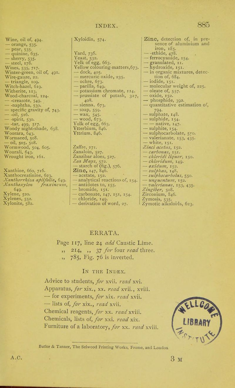 Wine, oil of, 494. — orange, 535. — pear, 535. — quinine, 635. — sherry, 535. — steel, 178. Wines, 535, 717. Winter-green, oil of, 491. Wire-gauze, 22. — triangle, 109. Witch-hazel, 619. Witherite, 113. Wood-charcoal, 124. — -creasote, 549. — -naphtha, 530. — specific gravity of, 743. — -oil, 516. — -spirit, 530. — -tar, 499, 517. Woody night-shade, 658. Woorara, 643. Wormseed, 508. — oil, 505, 508. Wormwood, 504, 605. Wourali, 643. Wrought iron, 161. Xanthine, 660, 716. Xanthocreatinine, 623. XantJiorrhiza apiifolia, 649. Xa 71 thoxylon fraxine u m, 649. Xylene, 520. Xylenes, 552. Xylonite, 582. Xyloidin, 574. Yard, 736. Yeast, 532. Yelk of egg, 663. Yellow colouring-matters,673. — dock, 405. — mercuric oxide, 235. — ochre, 673. — parilla, 649. — potassium chromate, 114. — prussiate of potash, 327, _ 408. — sienna, 673. — soap, 559. — wax, 545. — wood, 673. Yolk of egg, 663. Ytterbium, 846. Yttrium. 846. Zaffre, 271. Zanaloin, 527. Zanzibar aloes, 527. Zea Mays, 572. — starch of (fig.), 576. Zinc, 147, 846. —■ acetate, 152. — analytical reactions of, 154. — antidotes to, 155. — bromide, 151. — carbonate, 147, 151, 154. — chloride, 149. — derivation of word, 27. Zinc, detection of, in pre- sence of aluminium and iron, 185. — ethide, 478. — ferrocyanide,. 154. — granulated, ir. — hydroxide, 151. — in organic mixtures, detec- tion of, 684. — iodide, 151. — molecular weight of, 225. — oleate of, 557. — oxide, 152. — phosphide, 392. — quantitative estimation of, 794- — sulphate, 148. — sulphide, 154. native, 147. — sulphite, 154. — sulphocarbolate, 550. — valerianate, 153, 435. — white, 151. Zinci acetas, 152. — carbonas, 151. — chloridi liquor, 150. — chloridnm, 149. — oxidum, 152. — sidplias, 148. — sulfihocarbolas, 550. — unguentujn, 152. — valerianas, 153, 435. Zingiber, 508. Zirconium, 846. Zymosis, 535. Zymotic alkaloids, 623. ERRATA. Page 117, line 24 add Caustic Lime. ,, 214, 37 for four read three. ,, 785, Fig. 76 is inverted. In the Index. Advice to students, for xvii. read xvi. Apparatus, for xix., xx. read xvii., xviii. — for experiments,/tfr xix. read xvii. — lists of, for xix., read xvii. Chemical reagents, for xx. read xviii. Chemicals, lists of, for xxi. read xix. Furniture of a laboratory, for xx. read xviii. LfBBARY -<vTVJV Butler & Tanner, The Selwood Printing Works, Frome, and London