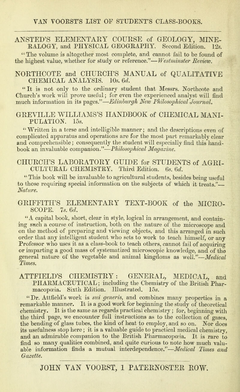 VAN VOOEST'S LIST OF STUDENT'S CLASS-BOOKS. ANSTED'S ELEMENTARY COUESE of GEOLOGY, MINE- EALOaY, and PHYSICAL GEOGEAPHY. Second Edition. 12s. '' The volume is altogether most complete, and cannot fail to be found of the highest value, vt^hether for study or reference.—Westminster Beview. NORTHOOTE and CHURCH'S MANUAL of QUALITATIVE CHEMICAL ANALYSIS. 10s. ^d. It is not only to the ordinary student that Messrs. Northcote and Church's work will prove useful; for even the experienced analyst will find much information in its pages.—Edinburgh New Philosophical Journal. GREVILLE WILLIAMS'S HANDBOOK of CHEfflCAL MANI- PULATION. 15s.  Written in a terse and intelligible manner; and the descriptions even of complicated apparatus and operations are for the most part remarkably clear and comprehensible; consequently the student will especially find this hand- book an invaluable companion.—Philosophical Magazine. CHURCH'S LABORATORY GUIDE for STUDENTS of AGRI- CULTUEAL CHEMISTEY. Third Edition. 6s. U.  This book will be invaluable to agricultural students, besides being useful to those requiring special information on the subjects of which it treats.— Nature. GRIFFITH'S ELEMENTARY TEXT-BOOK of the MICRO- SCOPE. 7s. U. A capital book, short, clear in style, logical in arrangement, and contain- ing SMch a course of instruction, both on the nature of the microscope and on the method of preparing and viewing objects, and this arranged in such order that any intelligent student who sets to work to teach himself, or any Professor who uses it as a class-book to teach others, cannot fail of acquiring or imparting a good mass of systematized microscopic knowledge, and of the general nature of the vegetable and animal kingdoms as well.—Medical Times. ATTFIELD'S OLIEMISTRY: GENERAL, MEDICAL, and PHAEMACEUTICAL; including the Chemistry of the British Phar- macopoeia. Sixth Edition. Illustrated. 155.  Dr. Attfield's work is siii generis, and combines many properties in a remarkable manner. It is a good work for beginning the study of theoretical chemistry. It is the same as regards practical chemistry; for, beginning with the third page, we encounter full instructions as to the collection of gases, the bending of glass tubes, the kind of heat to employ, and so on. Nor does its usefulness stop here; it is a valuable guide to practical medical chemistry, and an admirable companion to the British Pharmacopoeia. It is rare to find so many qualities combined, and quite curious to note how much valu- able information finds a mutual interdependence.—Medical Times and Gazette. JOHN YAN YOORST, 1 PATERNOSTER ROW.