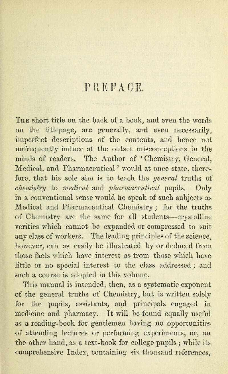 PREFACE. The short title on tlie back of a book^ and even the words on the titlepage^ are generally^ and even necessarily^ imperfect descriptions of the contents^ and hence not unfrequently induce at the outset misconceptions in the minds of readers. The Author of ^ Chemistry^ General^ Medical^ and Pharmaceutical ^ would at once state^ there- fore^ that his sole aim is to teach the general truths of chemistry to medical and pharmaceutical pupils. Only in a conventional sense would he speak of such subjects as Medical and Pharmaceutical Chemistry; for the truths of Chemistry are the same for all students—crystalline verities which cannot be expanded or compressed to suit any class of workers. The leading principles of the science, however^ can as easily be illustrated, by or deduced from those facts Y*^hich have interest as from those which have little or no special interest to the class addressed; and such a course is adopted in this volume. This manual is intended^ then, as a systematic exponent of the general truths of Chemistry, but is written solely for the pupils, assistants^ and principals engaged in medicine and pharmacy. It will be found equally useful as a reading-book for gentlemen having no opportunities of attending lectures or performing experiments^ or^ on the other hand, as a text-book for college pupils; while its comprehensive Index, containing six thousand references,