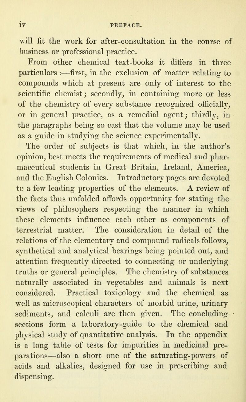 will fit the work for after-consultation in the course of business or professional practice. From other chemical text-books it differs in three particulars :—first_, in the exclusion of matter relating to compounds which at present are only of interest to the scientific chemist; secondly^ in containing more or less of the chemistry of every substance recognized officially^ or in general practice^ as a remedial agent; thirdly^ in the paragraphs being so cast that the volume may be used as a guide in studying the science experimentally. The order of subjects is that which^ in the author^s opinion^ best meets the requirements of medical and phar- maceutical students in Great Britain, Ireland, America, and the English Colonies. Introductory pages are devoted to a few leading properties of the elements. A review of the facts thus unfolded affords opportunity for stating the views of philosophers respecting the manner in which these elements influence each other as components of terrestrial matter. The consideration in detail of the relations of the elementary and compound radicals follows, synthetical and analytical bearings being pointed out, and attention frequently directed to connecting or underlying truths or general principles. The chemistry of substances naturally associated in vegetables and animals is next considered. Practical toxicology and the chemical as well as microscopical characters of morbid urine, urinary sediments, and calculi are then given. The concluding sections form a laboratory-guide to the chemical and physical study of quantitative analysis. In the appendix is a long table of tests for impurities in medicinal pre- parations—also a short one of the saturating-powers of acids and alkalies, designed for use in prescribing and dispensing.