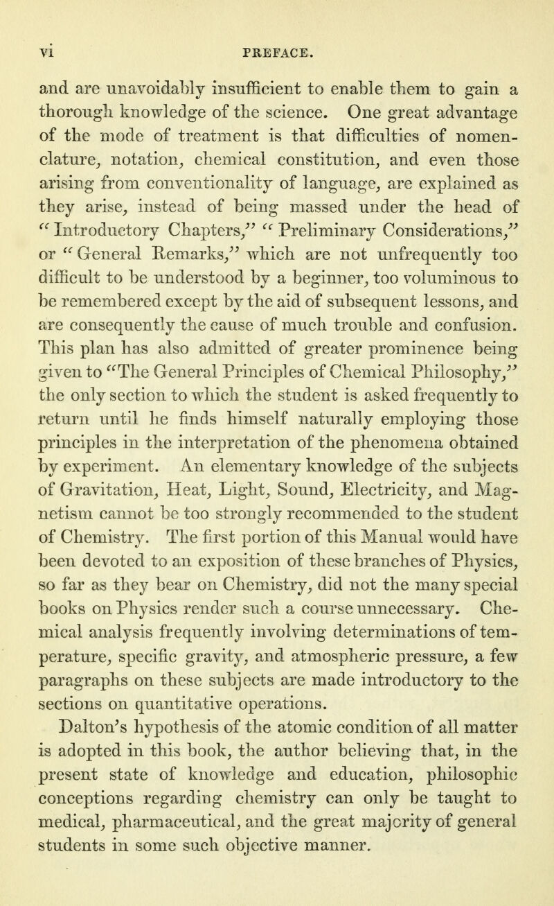 and are unavoidably insufficient to enable tliem to gain a thorougb knowledge of the science. One great advantage of the mode of treatment is that difficulties of nomen- clature^ notation^ cbemical constitution^ and even those arising from conventionality of language^ are explained as they arise^ instead of being massed under the head of Introductory Chapters/^ Preliminary Considerations/^ or General Remarks_,^^ which are not unfrequently too difficult to be understood by a beginner^ too voluminous to be remembered except by the aid of subsequent lessons^ and are consequently the cause of much trouble and confusion. This plan has also admitted of greater prominence being given to ^^The General Principles of Chemical Philosophy/^ the only section to which the student is asked frequently to return until he finds himself naturally employing those principles in the interpretation of the phenomena obtained by experiment. An elementary knowledge of the subjects of Gravitation^ Heat^ Light^ Sounds Electricity^ and Mag- netism cannot be too strongly recommended to the student of Chemistry. The first portion of this Manual would have been devoted to an exposition of these branches of Physics^ so far as they bear on Chemistry^ did not the many special books on Physics render such a course unnecessary. Che- mical analysis frequently involving determinations of tem- perature^ specific gravity^ and atmospheric pressure^ a few paragraphs on these subjects are made introductory to the sections on quantitative operations. Daiton^s hypothesis of the atomic condition of all matter is adopted in this book, the author believing that^ in the present state of knowledge and education^ philosophic conceptions regarding chemistry can only be taught to medical^ pharmaceutical^ and the great majority of general students in some such objective manner.