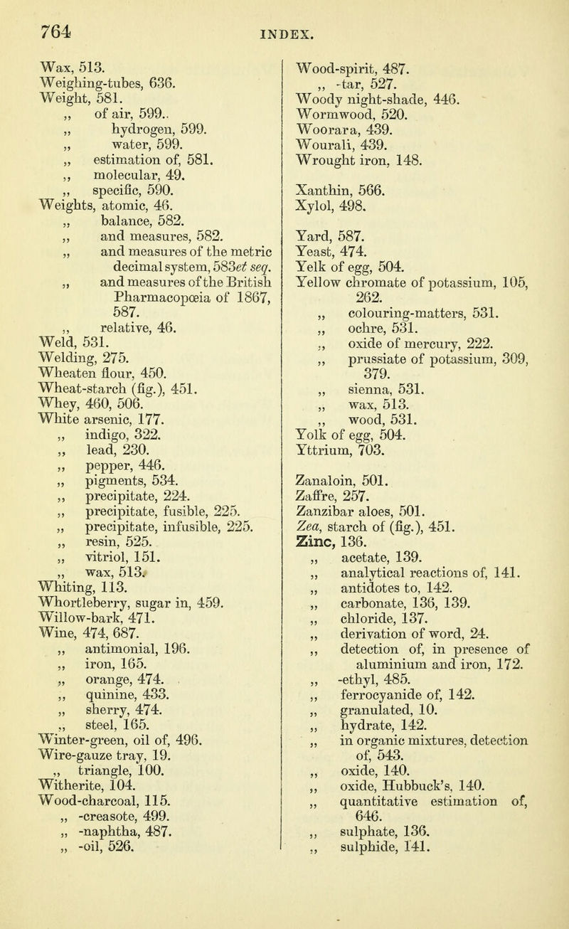 Wax, 513. Weighing-tubes, 636. Weight, 581. „ of air, 599.. „ hydrogen, 599. „ water, 599. „ estimation of, 581. ,, molecular, 49. „ specific, 590. Weights, atomic, 46. „ balance, 582. „ and measures, 582. „ and measures of the metric decimal system, 5S3et seq. „ and measures of the British Pharmacopoeia of 1867, 587. ,, relative, 46. Weld, 531. Welding, 275. Wheaten flour, 450. Wheat-starch (fig.), 451. Whey, 460, 506. White arsenic, 177. „ indigo, 322. „ lead, 230. „ pepper, 446. „ pigments, 534. precipitate, 224. „ precipitate, fusible, 225. „ precipitate, infusible, 225. „ resin, 525. „ vitriol, 151. „ vrax, 513. Whiting, 113. Whortleberry, sugar in, 459. Wlllow-bark, 471. Wine, 474, 687. antimonial, 196. 5, iron, 165. „ orange, 474. ,, quinine, 433. „ sherry, 474. ,, steel, 165. Winter-green, oil of, 496. Wire-gauze tray, 19. ,, triangle, 100. Witherite, 104. Wood-charcoal, 115. „ -creasote, 499. „ -naphtha, 487. „ -oil, 526. Wood-spirit, 487. „ -tar, 527. Woody night-shade, 446. Wormwood, 520. Woorara, 439. Wourali, 439. Wrought iron, 148. Xanthin, 566. Xylol, 498. Yard, 587. Yeast, 474. Yelk of egg, 504. Yellow chromate of potassium, 105, 262. colouring-matters, 531. „ ochre, 531. ,, oxide of mercury, 222. ,, prussiate of potassium, 309, 379. „ sienna, 531. „ wax, 513. ,, wood, 531. Yolk of egg, 504. Yttrium, 703. Zanaloin, 501. Zafi're, 257. Zanzibar aloes, 501. Zea, starch of (fig.), 451. Zinc, 136. acetate, 139. „ analytical reactions of, 141. „ antidotes to, 142. „ carbonate, 136, 139. chloride, 137. „ derivation of word, 24. ,, detection of, in presence of aluminium and iron, 172. „ -ethyl, 485. ,, ferrocyanide of, 142. „ granulated, 10. „ hydrate, 142. in organic mixtures, detection of, 543. ,, oxide, 140. oxide, Hubbuck's, 140. 5, quantitative estimation of, 646. sulphate, 136. sulphide, 141.