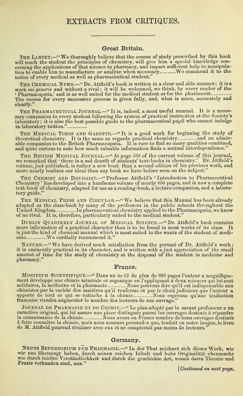 EXTEACTS FEOM CEITiaUES. Great Britain. The Lancet.—We thoroughly believe that the course of study presoribed by this book will teach the student the principles of chemistry, will give him a special knowledge con- cerning the applications of that science to pharmacy, and impart sufficient help to manipula- tion to enable him to manufacture or anailyze when necessary We commend it to the notice of every medical as well as pharmaceutical student. The Chemical I^ews.— Dr. AttSeld's book is written in a clear and able manner; it is a work sui generis and without a rival; it will be welcomed, we think, by every reader of the ' Pharmacopoeia,' and is as well suited for the medical student as for the pharmacist The reason for every successive process is given fully, and, what ia more, accurately and clearly. The Phaemaceutical Jouenal.— It is, indeed, a most useful manual. It is a neces- sary companion to every student following the system of practical instruction at the Society's laboratory; it is also the best possible guide to the pharmaceutical pupil who cannot indulge in laboratory tuition. The Medical Times and Gazette,— It is a good work for beginning the study of theoretical chemistry. It is the same as regards practical chemistry...... and an admir- able companion to the British Pharmacopoeia. It is rare to find so many qualities combined, and quite curious to note how much valuable information finds a mutual interdependence. The Beitish Medical Jouknal.—At page 350 of the current volume of this journal, we remarked that ' there is a sad dearth of students' text-books in chemistry.' Dr. Attfield's volume, just published, is rather a new book than a second edition of his previous work, and more nearly realizes our ideal than any book we have before seen on the subject. The Chemist and Deuggist.—Professor Attfield's 'Introduction to Pharmaceutical Chemistry' has developed into a handsome volume of nearly 650 pages, and is now a complete text-book of chemistry, adapted for use as a reading-book, a lecture-companion, and a labora- tory guide. The Medical Peess and Cieculae.—We believe that this Manual has been already adopted as the class-book by many of the professors in the public schools throughout the United Kingdom In pharmaceutical chemistry applied to the Pharmacopoeia, we know of no rival. It is, therefore, particularly suited to the medical student. Dublin Quaeteely Jouenal of Medical Science.— Dr. Attfield's book contains more information of a practical character than is to be found in most works of its class. It is just the kind of chemical manual which is most suited to the wants of the student of medi- cine ...We cordially recommend it. Natuee.—We have derived much satisfaction from the perusal of Dr. Attfield's work; it is eminently practical in its character, and is written with a just appreciation of the small amount of time for the study of chemistry at the disposal of the student in medicine and pharmacy. France. Moniteue Scientifique.— Dans un in-12 de plus de 600 pages I'auteur a magnifique- ment de'veloppe' une chimie mine'rale et organique en Fappliquant a deux sciences qui luisont solidaires, la medecine et la pharmaeie...... Nous pouvons dire qu'il est indispensable aux chimistes par la varie'te' des matieres qu'il renferme et par le choix judicieux que I'auteur a apporte de tout ce qui se-rattache a la chimie ISTous esperons qu'une traduction fran^aise viendra augmenter le nombre des lecteurs de son ouvrage. Jouenal de Phaemacie et de Chimie.— Le plan adopte par le savant professeur a un caractere original, qui lui assure une place distingue'e parmi les ouvrages destines a repandre la connaissance de la chimie.. I^ous avons en France nombre debons ouvrages destines a faire connaitre la chimie, mais nous sommes persuades que, traduit en notre langue,le livr© de M. Attfield pourrait rivaliser avec eux et ne compterait pas moins de lecteurs. Grermany. IfEUES Eepeetoeium pue Phaemacie.— In der That zeichnet sich dieses Werk, wie wir uns iiberzeugt haben, durch seinen reichen Inhalt und hohe Originalitat ebensosehr wie durch leichte Verstandlichkeit und durch die geschickte Art, womit darin Theorie und Praxis verbunden sind, aus. [Continued on next page.