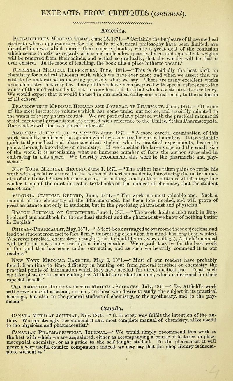 EXTEACTS PEOM CEITIQUES {continued). America. Philadelphia Medical Times, June 15,1871.— Certainly the bugbears of those medical students whose opportunities for the study of chemical philosoph}'^ have been limited, are dispelled in a way which merits their sincere thanks; while a great deal of the confusion which seems to exist as regards atoms and molecules, quantivalenee, and equivalent weights will be removed from their minds, and withal so gradually, that the wonder will be that it ever existed. In its mode of teaching, the book fills a place hitherto vacant. Cincinnati Medical Repeetoey, June, 1871.—This is decidedly the best work on chemistry for medical students with which we have ever met; and when we assert this, we wish to be understood as meaning precisely what we say. There are many excellent works upon chemistry, but very few, if any of them, have been prepared with special reference to the wants of the medical student; but this one has, and it is that which constitutes its excellency. We would expect that it would be used in our medical colleges as a text-book, to the exclusion of all others. Leavenworth Medical Heeald and Jotjenal oe Phaemacy, June, 1871.—Itis one of the most instructive volumes which has come under our notice, and specially adapted to the wants of every pharmaceutist. We are particularly pleased with the practical manner iri which medicinal preparations are treated with reference to the United States Pharmacopoeia. Our readers will find it of special interest/' American Journal of Pharmacy, June, 1871.—A more careful examination of this work has fully confirmed the opinion which we expressed in our last number. It is a valuable guide to the medical and pharmaceutical student who, by practical experiments, desires to gain a thorough knowledge of chemistry. If we consider the large scope and the small size of the work, it is astonishing what an immense number of facts the author succeeded in embracing in this space. We heartily recommend this work to the pharmacist and phy- sician. New York Medical Record, June 1, 1871.—The author has taken pains to revise his work with special reference to the wants of American students, introducing the materia me- dica of the United States Pharmacopoeia, and making sundry other additions, which altogether render it one of the most desirable text-books on the subject of chemistry that the student can obtain. ViRGiMA Clinical Record, June, 1871.— The work is a most valuable one. Such a manual of the chemistry of the Pharmacopoeia has been long needed, and will prove of great assistance not only to students, but to the practising pharmacist and physician. Boston Journal of Chemistry, June 1, 1871.— The work holds a high rank in Eng- land, and as a handbook for the medical student and the pharmacist we know of nothing better in English. Chicago Pharmacist, May, 1871.—A. text-book arranged to overcome these obj ections, and lead the student from fact to fact, firmly impressing each upon his mind, has long been wanted. Wherever practical chemistry is taught (and it should be in every college), Attfield's manual will be found not simply useful, but indispensable. We regard it as by far the best work of the kind that has come under our notice, and as such we heartily commend it to our readers. New York Medical Gazette, May 6, 1871.—Most of our readers have probably found, from time to time, difficulty in hunting out from general treatises on chemistry the practical points of information which they have needed for direct medical use. To all such we take pleasure in commending Dr. Attfield's excellent manual, which is designed for their especial benefit. The American Journal of the Medical Sciences, July, 1871.—Br. Attfield's work will prove a useful assistant, not only to those who desire to study the subject in its practical bearings, but also to the general student of chemistry, to the apothecary, and to the phy- Bician. Canada, Canada Medical Journal, Nov. 1870.— It in every way fulfils the intention of the au- thor. We can strongly recommend it as a most complete manual of chemistry, alike useful to the physician and pharmaceutist. Canadian Pharmaceutical Journal.-We would simply recommend this work as the best with which we are acquainted, either as accompanying a course of lectures on phar- macopoeial chemistry, or as a guide to the self-taught student. To the pharmacist it will prove a very useful counter companion; indeed, we may say that the shop library is incom- plete without it.