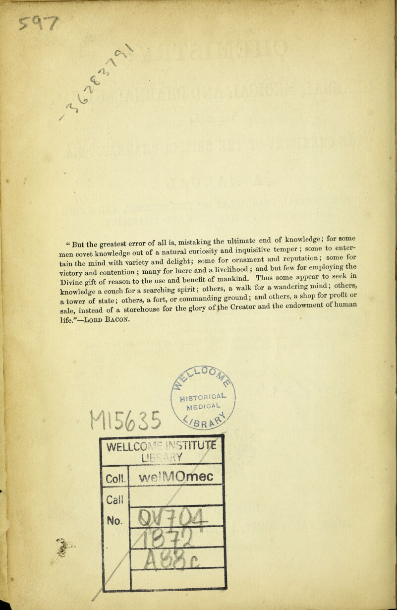 \ A  But the greatest error of all is, mistaking the ultimate end of knowledge; for some men eovet knowledge ont of a natural curiosity and inquisitive temper ; some to enter- tain the mind with variety and delight; some for ornament and reputation, some for ^Iry and eontention ; many for lucre and a livelihood ; and hut few for employing the Divine gift of reason to the use and benefit of mankind. Thus some appear to seek m knowledge a couch for a searching spirit; others, a walk for a wandering mmd, others a tower of state; others, a fort, or commanding ground; and others, a shop for profit or Xinstead of a storehouse for the glory of the Creator and the endowment of human life.—LoKD Bacon. WELLCC ■ '.niUTE I -y _Col!. wr'MOmec Call No. i