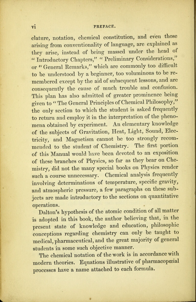 clature, notation, cliemical constitution, and even those arising from conventionality of language, are explained as they arise, instead of being massed under the head of Introductory Chapters,^' Preliminary Considerations,^' or General Remarks/' which are commonly too difficult to be understood by a beginner, too voluminous to be re- membered except by the aid of subsequent lessons, and are consequently the cause of much trouble and confusion. This plan has also admitted of greater prominence being given to The General Principles of Chemical Philosophy,'' the only section to which the student is asked frequently to return and employ it in the interpretation of the pheno- mena obtained by experiment. An elementary knowledge of the subjects of Gravitation, Heat, Light, Sound, Elec- tricity, and Magnetism cannot be too strongly recom- mended to the student of Chemistry. The first portion of this Manual would have been devoted to an exposition of these branches of Physics, so far as they bear on Che- mistry, did not the many special books on Physics render such a course unnecessary. Chemical analysis frequently involving determinations of temperature, specific gravity, and atmospheric pressure, a few paragraphs on these sub- jects are made introductory to the sections on quantitative operations. Dalton's hypothesis of the atomic condition of all matter is adopted in this book, the author believing that, in the present state of knowledge and education, philosophic conceptions regarding chemistry can only be taught to medical, pharmaceutical, and the great majority of general students in some such objective manner. The chemical notation of the work is in accordance with modern theories. Equations illustrative of pharmacopoeial processes have a name attached to each formula.