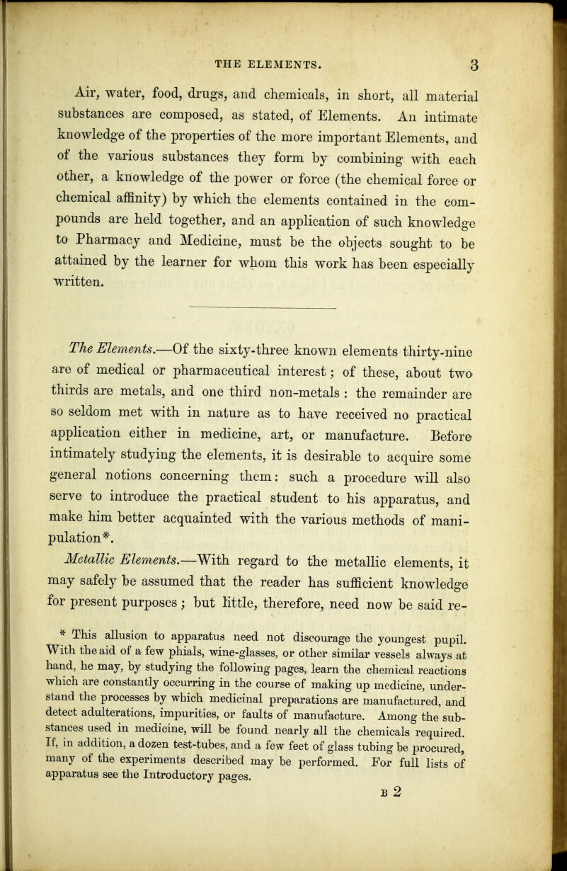 Air, water, food, drugs, and chemicals, in short, all material substances are composed, as stated, of Elements. An intimate knowledge of the properties of the more important Elements, and of the various substances they form by combining with each other, a knowledge of the power or force (the chemical force or chemical affinity) by which the elements contained in the com- pounds are held together, and an application of such knowledge to Pharmacy and Medicine, must be the objects sought to be attained by the learner for whom this work has been especially written. The Elements.—Of the sixty-three known elements thirty-nine are of medical or pharmaceutical interest; of these, about two thirds are metals, and one third non-metals : the remainder are so seldom met with in nature as to have received no practical application either in medicine, art, or manufacture. Before intimately studying the elements, it is desirable to acquire some general notions concerning them: such a procedure will also serve to introduce the practical student to his apparatus, and make him better acquainted with the various methods of mani- pulation*. Metallic Elements.—With regard to the metallic elements, it may safely be assumed that the reader has sufficient knowledge for present purposes; but little, therefore, need now be said re- ^ This allusion to apparatus need not discourage the youngest pupil. With the aid of a few phials, wine-glasses, or other similar vessels always at hand, he may, by studying the following pages, learn the chemical reactions which are constantly occurring in the course of making up medicine, under- stand the processes by which medicinal preparations are manufactured, and detect adulterations, impurities, or faults of manufacture. Among the sub- stances used in medicine, will be found nearly all the chemicals required. If, in addition, a dozen test-tubes, and a few feet of glass tubing be procured, many of the experiments described may be performed. Eor full lists of apparatus see the Introductory pages. B 2