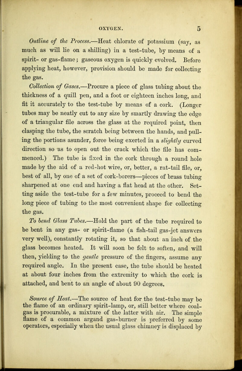 Outline of the Process.—Heat chlorate of potassium (say, as much as will lie on a shilling) in a test-tube, by means of a spirit- or gas-flame; gaseous oxygen is quickly evolved. Eefore applying heat, however, provision should be made for collecting the gas. Collection of Gases,—Procure a piece of glass tubing about the thickness of a quill pen, and a foot or eighteen inches long, and fit it accurately to the test-tube by means of a cork. (Longer tubes may be neatly cut to any size by smartly drawing the edge of a triangular file across the glass at the required point, then clasping the tube, the scratch being between the hands, and pull- ing the portions asunder, force being exerted in a slightly curved direction so as to open out the crack which the file has com- menced.) The tube is fixed in the cork through a round hole made by the aid of a red-hot wire, or, better, a rat-tail file, or, best of all, by one of a set of cork-borers—pieces of brass tubing sharpened at one end and having a flat head at the other. Set- ting aside the test-tube for a few minutes, proceed to bend the long piece of tubing to the most convenient shape for collecting the gas. To lend Glass Tubes.—Hold the part of the tube required to be bent in any gas- or spirit-flame (a fish-tail gas-jet answers very well), constantly rotating it, so that about an inch of the glass becomes heated. It will soon be felt to soften, and will then, yielding to the gentle pressure of the fingers, assume any required angle. In the present case, the tube should be heated at about four inches from the extremity to which the cork is attached, and bent to an angle of about 90 degrees. Source of Heat.—The source of heat for the test-tube may be the flame of an ordinary spirit-lamp, or, still better where coal- gas is procurable, a mixture of the latter with air. The simple flame of a common argand gas-burner is preferred by some operators, especially when the usual glass chimney is displaced by