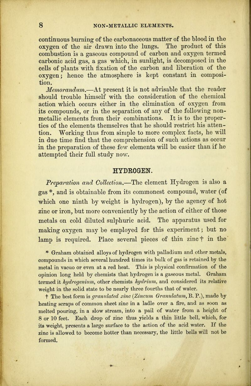 continuous burning of the carbonaceous matter of the blood in the oxygen of the air drawn into the lungs. The product of this combustion is a gaseous compound of carbon and oxygen termed carbonic acid gaSj a gas which, in sunlight, is decomposed in the cells of plants with fixation of the carbon and liberation of the oxygen; hence the atmosphere is kept constant in composi- tion. Memorandum.—At present it is not advisable that the reader should trouble himself with the consideration of the chemical action which occurs either in the elimination of oxygen from its compounds, or in the separation of any of the following non- metallic elements from their combinations. It is to the proper- ties of the elements themselves that he should restrict his atten- tion. Working thus from simple to more complex facts, he will in due time find that the comprehension of such actions as occur in the preparation of these few elements will be easier than if he attempted their full study now. HYDEOGEN. Preparation and Collection,—The element Hydrogen is also a gas *, and is obtainable from its commonest compound, water (of which one ninth by weight is hydrogen), by the agency of hot zinc or iron, but more conveniently by the action of either of those metals on cold diluted sulphuric acid. The apparatus used for making oxygen may be employed for this experiment; but no lamp is required. Place several pieces of thin zincf in the' * Graham obtained alloys of hydrogen with palladium and other metals, compounds in which several hundred times its bulk of gas is retained by the metal in vacuo or even at a red heat. This is physical confirmation of the opinion long held by chemists that hydrogen is a gaseous metal. Graham termed it hydrogenium^ other chemists hydrium, and considered its relative weight in the solid state to be nearly three fourths that of water. t The best form is granidated zinc {Zincum Grranulatum, B. P.), made by heating scraps of common sheet zinc in a ladle over a fire, and as soon as melted pouring, in a slow stream, into a pail of water from a height of 8 or 10 feet. Each drop of zinc thus yields a thin little bell, which, for its weight, presents a large surface to the action of the acid water. If the zinc is allowed to become hotter than necessary, the little bells will not be formed.
