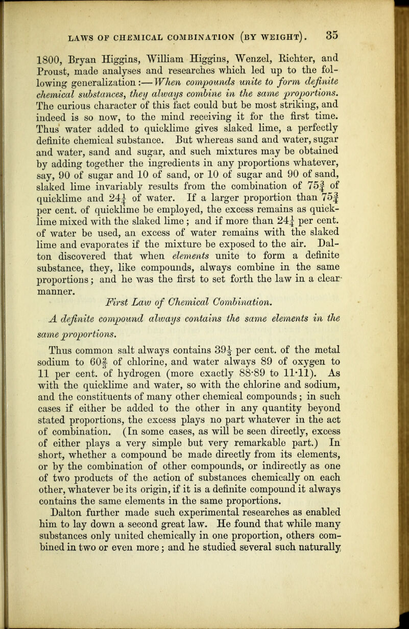 1800, Bryan Higgins, William Higgins, Wenzel, Eichter, and Proust, made analyses and researciies which led up to the fol- lowing generalization:—When compounds unite to form definite chemical substances, they always combine in the same proportions. The curious character of this fact could but be most striking, and indeed is so now, to the mind receiving it for the first time. Thus water added to quicklime gives slaked lime, a perfectly definite chemical substance. But whereas sand and water, sugar and water, sand and sugar, and such mixtures may be obtained by adding together the ingredients in any proportions whatever, say, 90 of sugar and 10 of sand, or 10 of sugar and 90 of sand, slaked lime invariably results from the combination of 75| of quicklime and 24^ of water. If a larger proportion than 75| per cent, of quicklime be employed, the excess remains as quick- lime mixed with the slaked lime ; and if more than 24^ per cent, of water be used, an excess of water remains with the slaked lime and evaporates if the mixture be exposed to the air. Dal- ton discovered that when elements unite to form a definite substance, they, like compounds, always combine in the same proportions; and he was the first to set forth the law in a clear- manner. First Law of Chemical Combination, A definite compound alivays contains the same elements in the same proportions. Thus common salt always contains 39^ per cent, of the metal sodium to GOf of chlorine, and water always 89 of oxygen to 11 per cent, of hydrogen (more exactly 88*89 to 11*11). As with the quicklime and water, so with the chlorine and sodium, and the constituents of many other chemical compounds; in such cases if either be added to the other in any quantity beyond stated proportions, the excess plays no part whatever in the act of combination. (In some cases, as will be seen directly, excess of either plays a very simple but very remarkable part.) In short, whether a compound be made directly from its elements, or by the combination of other compounds, or indirectly as one of two products of the action of substances chemically on each other, whatever be its origin, if it is a definite compound it always contains the same elements in the same proportions. Dalton further made such experimental researches as enabled him to lay down a second great law. He found that while many substances only united chemically in one proportion, others com- bined in two or even more; and he studied several such naturally