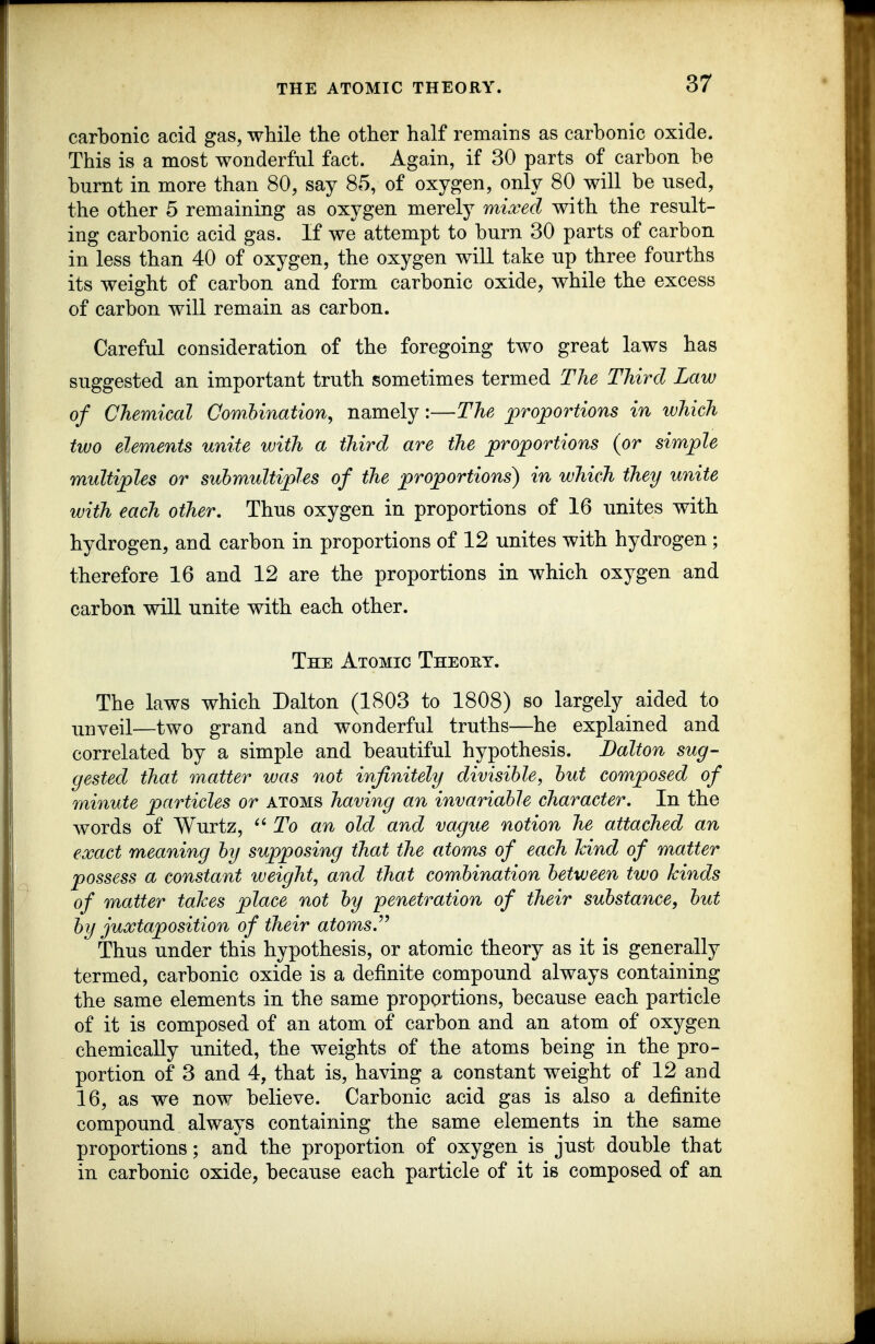carbonic acid gas, while the other half remains as carbonic oxide. This is a most wonderful fact. Again, if 30 parts of carbon be burnt in more than 80, say 85, of oxygen, only 80 will be used, the other 5 remaining as oxygen merely mixed with the result- ing carbonic acid gas. If we attempt to burn 30 parts of carbon in less than 40 of oxygen, the oxygen will take up three fourths its weight of carbon and form carbonic oxide, while the excess of carbon will remain as carbon. Careful consideration of the foregoing two great laws has suggested an important truth sometimes termed The Third Law of Chemical Comhination, namely:—The jQrojportions in which tivo elements unite with a third are the proportions (or simple multiples or suhmultiples of the proportions) in which they unite with each other. Thus oxygen in proportions of 16 unites with hydrogen, and carbon in proportions of 12 unites with hydrogen ; therefore 16 and 12 are the proportions in which oxygen and carbon will unite with each other. The Atomic Theoet. The laws which Dalton (1803 to 1808) so largely aided to ^j^yeil—two grand and wonderful truths—he explained and correlated by a simple and beautiful hypothesis. Dalton sug- gested that matter was not infinitely divisible, hut composed of minute particles or atoms having an invariable character. In the words of Wurtz, ''To an old and vague notion he attached an exact meaning by supposing that the atoms of each kind of matter possess a constant weight, and that combination between two kinds of matter takes place not by penetration of their substance, but by juxtaposition of their atoms. Thus under this hypothesis, or atomic theory as it is generally termed, carbonic oxide is a definite compound always containing the same elements in the same proportions, because each particle of it is composed of an atom of carbon and an atom of oxygen chemically united, the weights of the atoms being in the pro- portion of 3 and 4, that is, having a constant weight of 12 and 16, as we now believe. Carbonic acid gas is also a definite compound always containing the same elements in the same proportions; and the proportion of oxygen is just double that in carbonic oxide, because each particle of it is composed of an