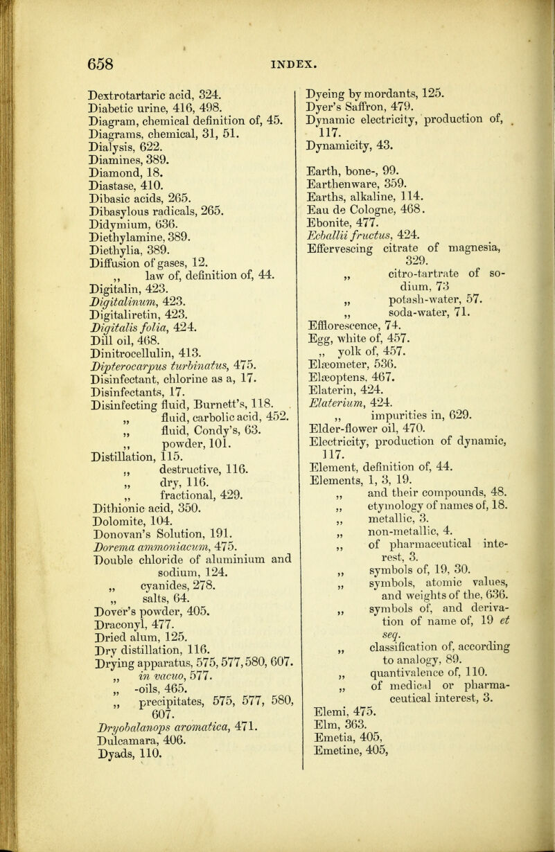 Dextrotartaric acid, 324. Diabetic urine, 416, 498. Diagram, chemical definition of, 45. Diagrams, chemical, 31, 51. Dialysis, 622. Diamines, 389. Diamond, 18. Diastase, 410. Dibasic acids, 265. Dibasylous radicals, 265. Didymium, 636. Diethylamine, 389. Diethylia, 389. Diffusion of gases, 12. ,, law of, definition of, 44. Digitalin, 423. Bigitalinum, 423. Digitaliretin, 423. Digitalis folia, 424. Dill oil, 468. Dinitrocellulin, 413. Dipferocarpus turhinatus, 475. Disinfectant, chlorine as a, 17. Disinfectants, 17. Disinfecting fluid, Burnett's, 118. „ fluid, carbolic acid, 452. „ fluid, Condy's, 63. ,, powder, 101. Distillation, 115. destructive, 116. dry, 116. fractional, 429. Dithionic acid, 350. Dolomite, 104. Donovan's Solution, 191. Dorema ammoniacum, 475. Double chloride of aluminium and sodium, 124. „ cyanides, 278. „ salts, 64. Dover's powder, 405. Draconyl, 477. Dried alum, 125. Dry distillation, 116. Drying apparatus, 575, 577,580, 607. „ in vacuo, 577. „ -oils, 465. „ precipitates, 575, 577, 580, 607. Dryohalaoiops aromatica, 471. Dulcamara, 406. Dyads, 110. Dyeing by mordants, 125. Dyer's Saffron, 479. Dynamic electricity, production of, 117. Dynamicity, 43. Earth, bone-, 99. Earthenware, 359. Earths, alkaline, 114. Eau de Cologne, 468. Ebonite, 477. Echallii fructus, 424. Effervescing citrate of magnesia, 329. „ citro-tartrate of so- dium, 73 „ potash-water, 57. ,, soda-water, 71. Efflorescence, 74. Egg, white of, 457. „ yolk of, 457. Elagometer, 536. Elgeoptens, 467. Elaterin, 424. Elaterium, 424. ,, impurities in, 629. Elder-flower oil, 470. Electricity, production of dynamic, 117. Element, definition of, 44. Elements, 1, 3, 19. „ and their compounds, 48. ,, etymology of names of, 18. metallic, 3. „ non-metallic, 4. ,, of pharmaceutical inte- rest, 3. ,, symbols of, 19, 30. „ symbols, atomic values, and weights of the, 636. symbols of, and deriva- tion of name of, 19 ezf seq. „ classification of, according to analogy, 89. quantivalence of, 110. „ of medical or pharma- ceutical interest, 3. Elemi. 475. Elm, 363. Emetia, 405, Emetine, 405,