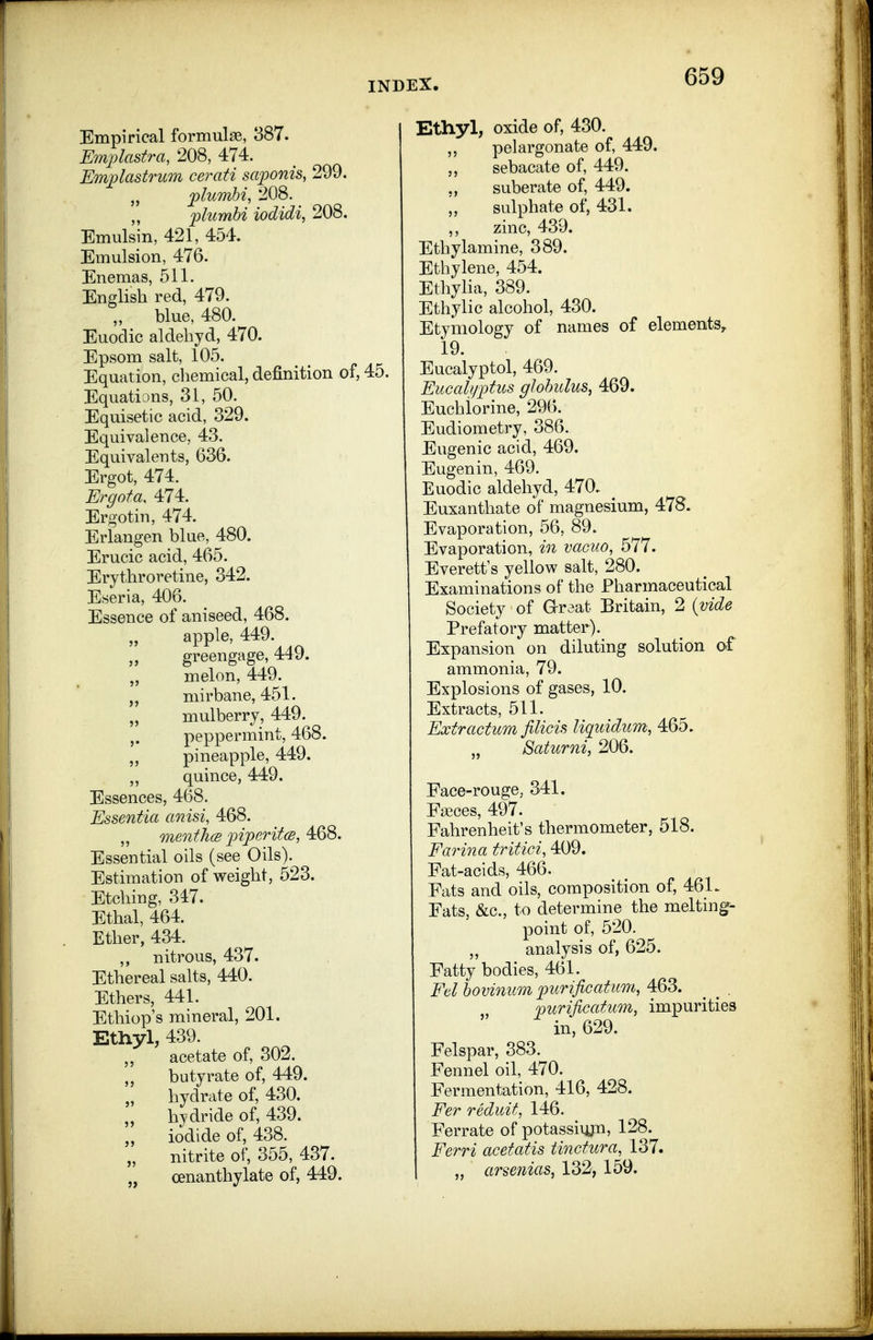 Empirical formulag, 387. Emplastra, 208, 474. Emplastrum cerati saponis, 299. jplumhi, 208. „ plumhi iodidi, 208. Emulsin, 421, 454. Emulsion, 476. Enemas, 511. English red, 479. „ blue, 480. Euoclic aldebyd, 470. Epsom salt, 105. Equation, chemical, definition of, 45. Equations, 31, 50. Equisetic acid, 329. Equivalence, 43. Equivalents, 636. Ergot, 474. Ergota. 474. Ergotin, 474. Erlangen blue, 480. Erucic acid, 465. Erythroretine, 342. Eseria, 406. Essence of aniseed, 468. apple, 449. J, greengage, 449. melon, 449. niirbane, 451. „ mulberry, 449. peppermint, 468. „ pineapple, 449. „ quince, 449. Essences, 468. Essentia anisi, 468. „ menfhce inperitcB, Essential oils (see Oils). Estimation of weight, 523. Etching, 347. Ethal, 464. Ether, 434. nitrous, 437. Ethereal salts, 440. Ethers, 441. Ethiop's mineral, 201. Etnyl, 439. acetate of, 302. butyrate of, 449. hydrate of, 430. „ hydride of, 439. iodide of, 438. „ nitrite of, 355, 437. „ oenanthylate of, 449. Ethyl, oxide of, 430. ,, pelargonate of, 449. sebacate of, 449. suberate of, 449. \, sulphate of, 431. ,, zinc, 439. Ethylamine, 389. Ethylene, 454. Ethylia, 389. Ethylic alcohol, 430. Etymology of names of elements, 19. Eucalyptol, 469. Eucali/ptus globulus, 469. Euchiorine, 296. Eudiometry, 386. Eugenic acid, 469. Eugenin, 469. Euodic aldehyd, 470.. Euxanthate of magnesium, 478. Evaporation, 56, 89. Evaporation, in vacuo, 577. Everett's yellow salt, 280. Examinations of the Pharmaceutical Society of G-raat Britain, 2 {vide Prefatory matter). Expansion on diluting solution af ammonia, 79. Explosions of gases, 10. Extracts, 511. Extractum filicis liquidum, 465. „ Batumi, 206. Face-rouge, 341. Fceces, 497. Fahrenheit's thermometer, 518. Farina tritici, 409. Fat-acids, 466. Fats and oils, composition of, 46L Fats, &c., to determine the melting- point of, 520. „ analysis of, 625. Fatty bodies, 461. Ed bovinum purificatum, 463. ^ ^ . furijicatum, impurities in, 629. Felspar, 383. Fennel oil, 470. Fermentation, 416, 428. Eer reduit, 146. Ferrate of potassiujn, 128. Eerri acetatis tinctura, 137. „ arsenias, 132, 159.