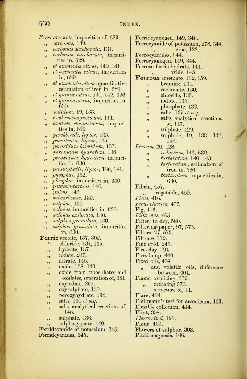 Ferri arsenias, impurities of, 629. „ carhonas, 139. carhonas saccharata, 131. „ carhonas saccharata, impuri- ties in, 629. „ et ammonice citras, 140, 141. et ammoni(2 citras, impurities in, 629. ,, et ammonice citras, quantitative estimation of iron in, 586. „ et qiLinice citras, 140, 142, 396. „ et quinicB citras, impurities in, 630. „ iodidum, 19, 133. oxidum magneticum, 144. „ oxidum magneticum, impuri- ties in, 630. perchloridi, liquor, 135. 'pernitratis, liquor, 145. per oxidum humidum, 137. ,, per oxidum hydratum, 138. ,, peroxidum hydratum, impuri- ties in, 630. „ persulphatis, liquor, 136, 141. „ phosphas, 132. ,y phosphas, impurities in, 630. „ potassio-tartras, 140. „ pulvis, 146. suhcarhonas, 139. „ sulphas, 130. „ sidphas, impurities in, 630. sulphas exsiccata, 130. „ sidphas gra?iulata, 130. „ sulphas granulata, impurities in, 630. Ferric acetate, 137, 302.  chloride, 134, 135. „ hydrate, 137. „ iodate, 297. ,, nitrate, 145. „ oxide, 138, 140, oxide from phosphates and oxalates, separation of, 381. ,, oxyiodate, 297. „ oxysulphate, 130. 5, peroxyhydrate, 138. ,, gaits, 134 et seq, „ salts, analytical reactions of, 148. „ sulphate, 136. ,, sulphocyanate, 149. Perridcyanide of potassium, 345. Ferridcyanides, 345. Ferridcyanogen, 149, 346. Ferrocyanide of potassium, 278, 344. „ zinc, 122. Ferrocyanides, 344. Ferrocyanogen, 149, 344. Ferroso-ferric hydrate, 144. „ oxide, 145. Ferrous arseniate, 132, 159. „ bromide, 134. „ carbonate, 130. „ chloride, 135. „ iodide, 133. „ phosphate, 132. „ salts, 129 et seq. „ salts, analytical reactions of, 147. „ sulphate, 129, sulphide, 19, 133, 147, 148. Ferrum, 20, 128. „ redactum, 146, 630. „ tartar atum, 140, 143. tartar atum,, estimation of iron in, 586. „ tartaratum, impurities in, 630. Fibrin, 457. ,, vegetable, 459. Ficus, 416. Ficus elastica, 477. Fig, 416. FUix mas, 465. Filter, to dry, 580. Filtering-paper, 97, 573. Filters, 97, 573. Filtrate, 112. Fine gold, 243. Fire-clay, 194. Fire-damp, 440. Fixed oils, 464. ,, and volatile oils, difference between, 464. Flame, oxidizing, 379. „ reducing 579. , structure of, 11. Flare, 464. Fleitmann's test for arsenicum, 163. Flexible collodion, 414. Flint, 358. Flores zinci, 121. Flour, 409. Flowers of sulphur, 303. Fluid magnesia, 106.