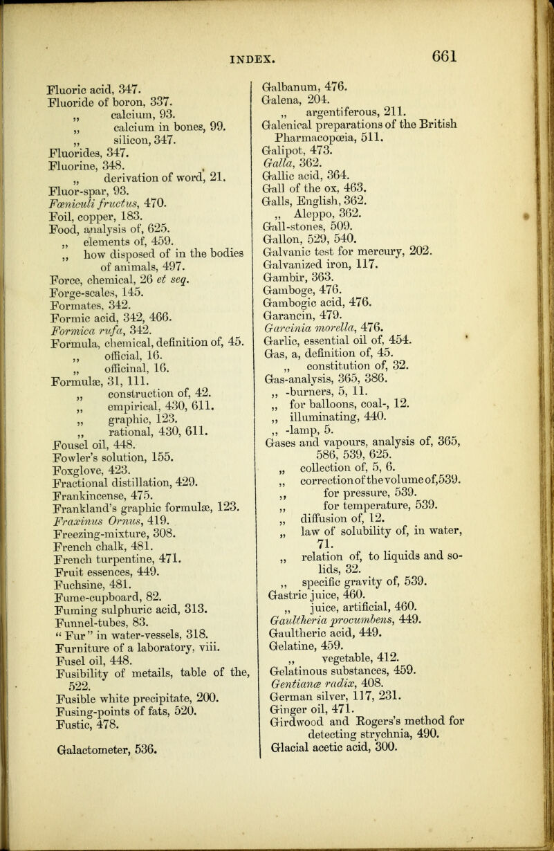 Fluoric acid, 347. Fluoride of boron, 337. „ calcium, 93. „ calcium in bones, 99, „ silicon, 347. Fluorides, 347. Fluorine, 348. „ derivation of word, 21. Fluor-spar, 93. FoenicuU friictus, 470. Foil, copper, 183. Food, analysis of, 625. „ elements of, 459. ,, how disposed of in the bodies of animals, 497. Force, chemical, 26 et seq. Forge-scales, 145. Formates, 342. Formic acid, 342, 466. Formica rufa, 342. Formula, chemical, definition of, 45. official, 16. „ officinal, 16. Formulae, 31, 111. „ construction of, 42. empirical, 430, 611. „ graphic, 123. rational, 430, 611. Fousel oil, 448. Fowler's solution, 155. Foxglove, 423. Fractional distillation, 429. Frankincense, 475. Frankland's graphic formulae, 123. Fraxinus Ornus, 419. Freezing-mixture, 308. French chalk, 481. French turpentine, 471. Fruit essences, 449. Fuchsine, 481. Fume-cupboard, 82. Fuming sulphuric acid, 313. Funnel-tubes, 83.  Fur in water-vessels, 318. Furniture of a laboratory, viii. Fusel oil, 448. Fusibility of metails, table of the, 522. Fusible white precipitate, 200. Fusing-points of fats, 520. Fustic, 478. Glalactometer, 536. Gralbanum, 476. Galena, 204. „ argentiferous, 211. Galenical preparations of the British Pharmacopoeia, 511. Galipot, 473. Galla, 362. Gallic acid, 364. Gall of the ox, 463. Galls, English, 362. „ Aleppo, 362. Gall-stones, 509. Gallon, 529, 540. Galvanic test for mercury, 202. Galvanized iron, 117. Gambir, 363. Gamboge, 476. Gambogic acid, 476. Garancin, 479. Garcinia morella, 476. Garlic, essential oil of, 454. Gas, a, definition of, 45. ,, constitution of, 32. Gas-analysis, 365, 386, ,, -burners, 5, 11. „ for balloons, coal-, 12. ,, illuminating, 440. ,, -lamp, 5. Gases and vapours, analysis of, 365, 586, 539, 625. „ collection of, 5, 6. ,, correction of the volume of,539. ,, for pressure, 539. ,, for temperature, 539. „ difiusion of, 12. „ law of solubility of, in water, 71. „ relation of, to liquids and so- lids, 32. ,, specific gravity of, 539. Gastric juice, 460. „ juice, artificial, 460. Gaultheria proGumbe7is, 449. Gaultheric acid, 449. Gelatine, 459. ,, vegetable, 412. Gelatinous substances, 459. GentiancB radix, 408. German silver, 117, 231. Ginger oil, 471. Girdwood and Eogers's method for detecting strychnia, 490. Glacial acetic acid, 300.