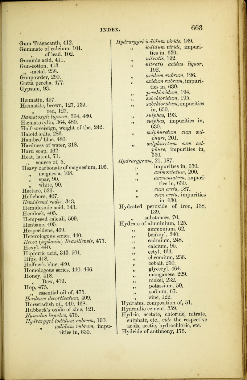 Gum Tragacanth, 412. G-ummate of calcium, 101. of lead. 102. Gummic acid, 411. Gun-cotton, 4l3. „ -metal, 238. Gunpowder, 290. Gutta percba, 477. Gypsum, 93. Hasmatin, 457. Haematite, brown, 127, 139. red, 127. Hcematoxyli lignum, 364, 480. Ha?matoxylin, 364, 480. Half-sovereign, weight of the, 242. Haloid salts, 286. Hambro' blue, 480. Hardness of water, 318. Hard soap, 462. Heat, latent, 71. ,, source of, 5. Heavy carbonate of magnesium, 106. „ magnesia, 108. spar, 90. „ white, 90. Hectare, 526. Hellebore, 407._ Hemidesmi radix, 343. Hemidesmic acid, 343. Hemlock, 405. Hempseed calculi, 509. Henbane, 405. ^ Hesperidene, 469. Heterologous series, 440. Hevea {si'phonia) Braziliensis, 477. Hexyl, 440. Hippuric acid, 343, 501. Hips, 418. Hoffner's blue, 480. Homologous series, 440, 466. Honey, 418. „ Dew, 419. Hop, 475. ,, essential oil of, 475. Hordeum decorticatum, 409. Horseradish oil, 440, 468. Hubbuck's oxide of zinc, 121. Humulus lupidus, 475. Hydrargyri iodidum ruhriim, 190. „ iodidum rubrum, impU' rities in, 630. Hydrargyri iodidum viride, 189. ,, iodidum viride, impuri- ties in, 630. ,, nitratis, 192. „ nitratis acidus liquor^ 192. oxidum ruhrum, 196. „ oxidum rubrum, impuri- ties in, 630. „ jperchloridum, 194. ,, sidjchloridum, 195. subchloriditm,\m^ViV\i\es in, 630. „ sulphas, 193. „ sulphas, impurities in, 630. „ sulfhuretum cum sul- phur e, 201. „ sulphuretum cum sul- phure, impurities in, 630. Hydrargyrum., 21, 187. „ impurities in, 630. ammoniatum, 200. „ ammoniatum, impuri- ties in, 630. „ cum creta, 187. „ cum creta, impurities in, 630. Hydrated peroxide of iron, 138, 139. ,, substances, 70. Hydrate of aluminium, 125. ammonium, 62. benzoyl, 340. cadmium, 248. calcium, 95. cetyl, 464. chromium, 236. cobalt, 230. glyceryl, 464. manganese, 229. nickel, 232. potassium, 50. sodium, 67. zinc, 122. Hydrates, com.position of, 51. Hydraulic cement, 359. Hydric, acetate, chloride, nitrate, sulphate, etc., vide the respective acids, acetic, hydrochloric, etc. Hydride of antimony, 175.