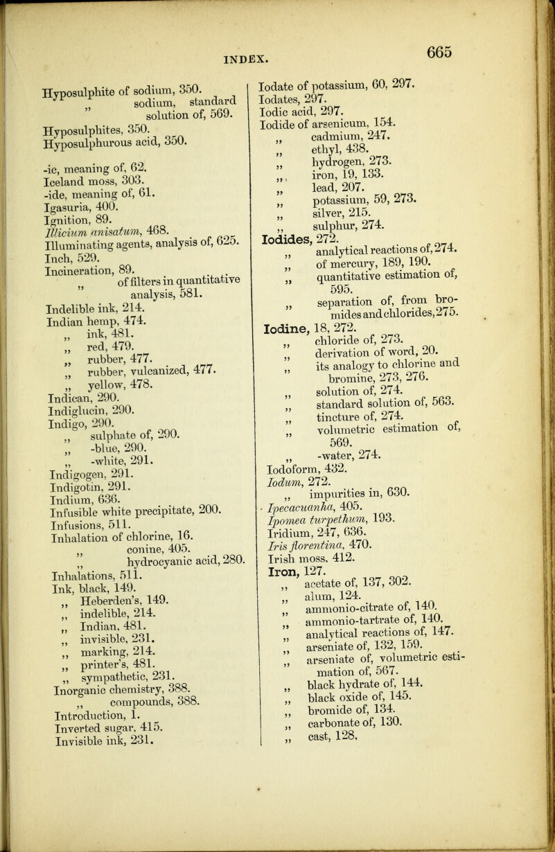Hyposulphite of sodium, 350. •^■^ sodium, standard solution of, 569. Hyposulphites, 350. Hyposulphurous acid, 350. -ic, meaning of, 62. Iceland moss, 303. -ide, meaning of, 61. Igasuria, 400. Ignition, 89. Illicium anisatum, 468. „ Illuminating agents, analysis of, b^5. Inch, 529. Incineration, 89. of filters in quantitatiye analysis, 581. Indelible ink, 214. Indian hemp, 474. „ ink, 481. „ red, 479. „ rubber, 477. rubber, vulcanized, 477. ',' yellow, 478. Indican, 290. Indiglucin, 290. Indigo, 290. sulphate of, 290. '„ -blue, 290. „ -white, 291. Indigogen, 291. Indigotin, 291. Indium, 636. Infusible white precipitate, 200. Infusions, 511. Inhalation of chlorine, 16. conine, 405. hydrocyanic acid, 280. Inhalations, 511. Ink, black, 149. Heberden's, 149. „ indelible, 214. Indian, 481. „ invisible, 231. marking, 214. „ printer's, 481. sympathetic, 231. Inorganic chemistry, 388. compounds, 388. Introduction, 1. Inverted sugar, 415. Invisible ink, 231. lodate of potassium, 60, 297. lodates, 297. Iodic acid, 297. Iodide of arsenicum, 154. „ cadmium, 247. ethyl, 438. „ hydrogen, 273. iron, 19, 133. lead, 207. „ potassium, 59, 273. „ silver, 215. sulphur, 274. Iodides, 272. ,, analytical reactions ot, J74. ^, of mercury, 189, 190. quantitative estimation of, 595. „ separation of, from bro- mides and chlorides, 275. Iodine, 18, 272. chloride of, 273. derivation of word, 20. its analogy to chlorine and bromine, 273, 276. „ solution of, 274. standard solution of, 563. tincture of, 274. volumetric estimation of, 569. „ -water, 274. Iodoform, 432. lodum, 272. „ impurities in, 630. I'pecaciianha, 405. Ipomea turpethum, 193. Iridium, 247, 636. Iris florentina, 470. Irish moss, 412. Iron, 127. „ acetate of, 137, 302. „ alum, 124. „ ammonio-citrate of, 140. ammonio-tartrate of, 140. '* analytical reactions of, 147. arseniate of, 132, 159. arseniate of, volumetric esti- mation of, 567. „ black hydrate of, 144. „ black oxide of, 145. bromide of, 134. carbonate of, 130. „ cast, 128,