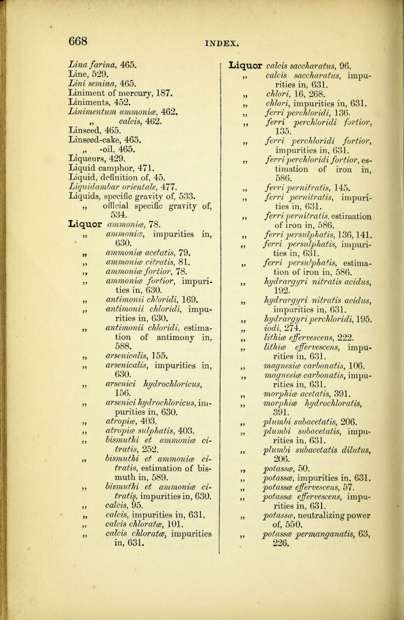 Lina farina, 465. Line, 529. Idni semina, 465. Liniment of mercury, 187. Liniments, 452. Linimentum ammonicB, 462. „ calcis, 462. Linseed, 465. Linseed-cake, 465. ^ „ -oil, 465. Liqueurs, 429. Liquid camphor, 471. Liquid, definition of, 45. Liquidamhar orientale, 477. Liquids, specific gravity of, 533. „ official specific gravity of, 534. Liquor ammonm, 78. ammonicB, impurities in, 630. „ ammonicB acetatis, 79. J, ammonicB citratis, 81. 5, ammonice fortio7\ 78. „ ammonicB fortior, impuri- ties in, 630. „ antimonii chJoridi, 169. antimonii chloridi, impu- rities in, 630. antimonii chloridi, estima- tion of antimony in, 588. „ arsenicalis, 155. „ arsenicalis, impurities in, 630. „ arsenici hydrochloricus, 156. „ arsenici hydrocJiloricus, im- purities in, 630. „ atropicB, 403. atropicB sulphatis, 403. 5, bism,uthi et ammonicB ci- tratis, 252. „ bismuthi et ammonicB ci- tratis, estimation of bis- muth in, 589. hismuthi et ammonicB ci- tratis, impurities in, 630. calcis, 95. „ calcis, impurities in, 631. calcis chlorates, 101. calcis chloratcB, impurities in, 631. Liquor calcis saccharatus, 96. calcis saccharatus, impu- rities in, 631. „ chlori, 16, 268. „ chloric impurities in, 631. ferri'perchloridi, 136. ferri perchloridi fortior, 135. „ ferri perchloridi fortior, impurities in, 631. „ ferri per chloridi fortior, es- timation of iron in, 586. „ ferri pernitratis, 145. ,, ferri pernitratis, impuri- ties in, 631. „ ferri pernitratis, estimation of iron in, 686. „ ferri persulphatis, 136,141. „ ferri persulphatis, impuri- ties in, 631. „ ferri persulphatis, estima- tion of iron in, 586. hydrargyri nitratis acidus, 192. „ hydrargyri nitratis acidus, impurities in, 631. hydrargyri perchloridi, 195. „ iodi, 274. lithicB effervescens, 222. „ lithicB effervescens, impu- rities in, 631. magnesicB carbonatis, 106. ,, magnesice carbonatis, impu- rities in, 631. morphicB acetatis, 391. morphicB hydrochloratis, 391. plumbi subacetatis, 206. plumhi subacetatis, impu- rities in, 631. flumbi subacetatis dilutuSy 206. „ potasscB, 50. ,, potasses, impurities in, 631. „ fotasscB effervescens, 57. ,, potasses effervescens, impu- rities in, 631. „ potasscB, neutralizing power of, 550. potasscB permanganatis, 63, 226.