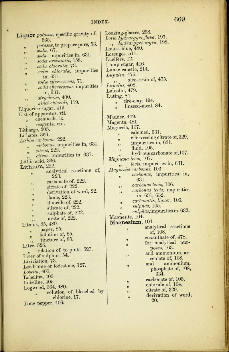 Liquor potasacs, specific gravity of, 535. ■ potass(S, to prepare pure, 53. sodce, 67. sodce, impurities in, 631. sodcs arseniatis, 158. sodfs chlorafa, 73. sod(S chlorates, impurities in, 631. sod(S effh'vescens, 71- sod(s efervescens, impurities m, 631. str^chnicB, 400. zinci chJoridi, 119. Liquorice-sugar, 419. List of apparatus, yii. „ chemicals, ix. reagents, viii. Litharge, 205. Lithates, 366. LithicB carhonas, 222. _ _ carbonas, impurities m, 631. ][ citras, 222. citras, impurities in, 631. Litiiic acid, 366. Litliium, 222 analytical reactions oi, 223. carbonate of, 222. citrate of, 222. derivation of word, 22. flame, 223. fluoride of, 222. silicate of, 222. sulphate of, 222. urate of, 222. Litmus, 85, 480.^ paper, 85. „ solution of, 85. „ tincture of, 85. Litre, 526. relation of, to pints, 527. Liver of sulphur, 54. Lixiviation, 73. Loadstone or lodestone, 127. Lobelia, 405. Lobelina, 405. Lobeline, 405. Logwood, 364, 480. solution of, bleached by chlorine, 17. Long pepper, 406. Looking-glasses, 238. Lotio hydrargyri flava, 197. ,, hydrargyri nigra, 198. Louisa-blue, 480. Lozenges, 511. Lucifers, 12. Lump-sugar, 416. Lunar caustic, 214. Lvpulin, 475. oleo-resin of, 475. Lupulus, 408. Luteolin, 479. Luting, 84. „ fire-clay, 194. „ linseed-meal, 84. Madder, 479. Magenta, 481. Magnesia, 107. „ calcined, 631. „ effervescing citrate of, 329. impurities in, 631. fluid, 106. „ hydrous carbonate of,107. Magnesia levis, 107. levis, impurities in, 631. MagnesicB carbonas, 106. carbonas, impurities in, 631. carbonas levis, 106. carbo7ias levis, impurities in, 631, 632. „ carbonatis, liquor, 106. sid'phas, 105. 5z^?pte,impuritiesin, 632. Magnesite, 104. Magnesium, 104. analytical reactions of, 108. euxanthate of, 478. for analytical pur- poses, 163. J, and ammonium, ar- seniate of, 108. and ammonium, phosphate of, 108, 334. J, carbonate of, 105. J, chloride of, 104. citrate of, 329. „ derivation of word, 20.