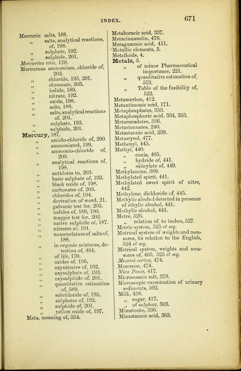 Mercuric salts, 188. salts, analytical reactions, of, 198. sulphate, 192. „ . sulphide, 201. Mercurius vitce, 170. c Mercurous ammonium, chloride ol, 202. chloride, 195, 201. chrornate, 203. ,, iodide, 189. „ nitrate, 192. oxide, 198. salts, 188. salts, analytical reactions of, 201. „ sulphate, 193. sulphide, 201. Mercury, 187. ^ ^ ,. „ amido-chloride ot, 200. ammoniated, 199. ammonio-chloride of, 200. analytical reactions of, 198. antidotes to, 203. basic sulphate of, 193. black oxide of, 198. „ carbonates of, 203. chlorides of, 194. „ derivation of word, 21. „ galvanic test for, 202. iodides of, 189, 190. ., magpie test for, 202. native sulphide of, 187. ,, nitrates of, 191. , nomenclature of salts of, 188. ,, in organic mixtures, de- tection of, 484. of life, 170. „ oxides of, 196. „ oxynitrates of, 192. „ oxysulphate of, 193. ,, oxy sulphide of, 201. quantitative estimation of, 589. ,, subchloride of, 195. sulphates of, 192. „ sulphide of, 201. yellow oxide of, 197. Meta, meaning of, 354. Metaboracic acid, 337. Metacinnamein, 476. Metagummic acid, 411, Metallic elements, 3. Metalloids, 4. Metals, 3. of minor Pharmaceutical importance, 221. „ quantitative estimation of^ 573. „ Table of the fusibility of, 522. . Metamerism, 412. Metantimonic acid, 171. Metaphosphates, 353. Metaphosphoric acid, 334, 353. Metaranadates, 336. Mctastannates, 240. Metastannic acid, 239. Metastyrol, 477. Methenyl, 445. Methyl, 440. „ conia, 405. „ hydride of, 441. ,, salicylate of, 449. Methylamine, 389. Methylated spirit, 441. _ Methylated sweet spirit of nitre, 442. Methylene, dichloride of, 445. Methylic alcohol detected in presence of ethylic alcohol, 441. Methyhc alcohol, 441. Metre, 526. „ relation of, to inches, 527. Metric system, 525 et seq. Metrical system of weights and mea- sures, its relation to the English, 524 et seq. Metrical system, weights and mea- sures of, 465, 525 et seq. Mezerei cortex, 474. Mezereon, 474. Mica Fanis, 417. Microcosmic salt, 379. Microscopic examination of urinary sediments, 502. Milk, 458. ,, sugar, 417. ,, of sulphur, 303. Mimetesite, 336. Mimotannic acid, 363.
