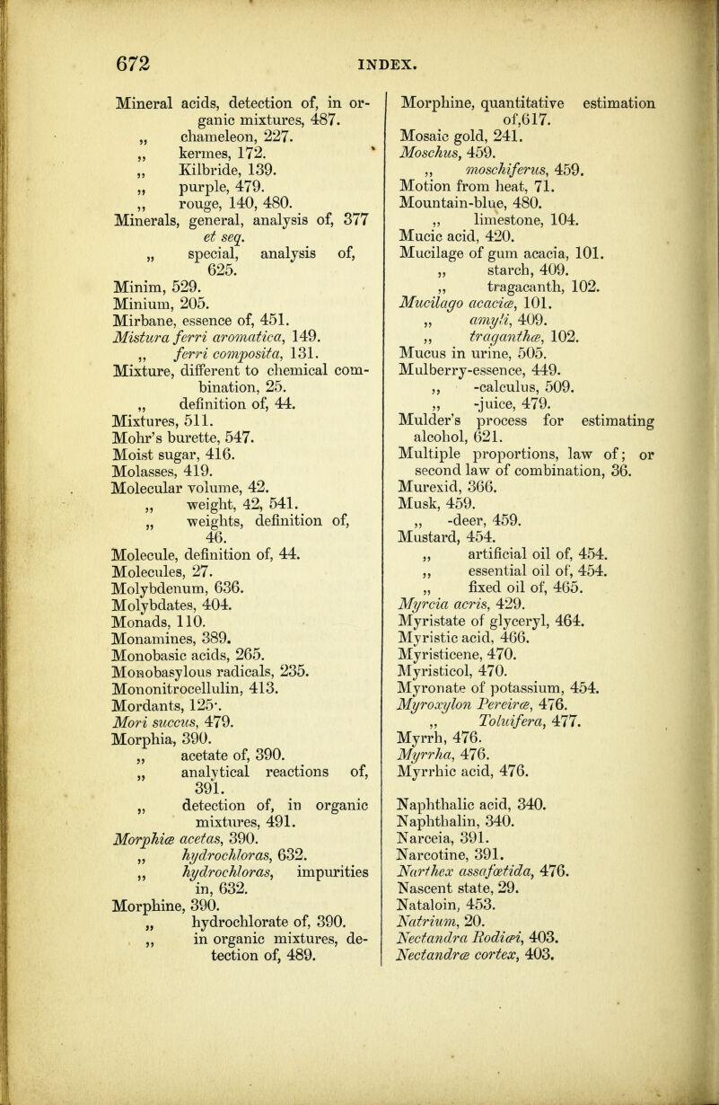 Mineral acids, detection of, in or- ganic mixtures, 487. „ chameleon, 227. kermes, 172. Kilbride, 139. „ purple, 479. rouge, 140, 480. Minerals, general, analysis of, 377 et seq. „ special, analysis of, 625. Minim, 529. Minium, 205. Mirbane, essence of, 451. Mistura ferri aromatica^ 149. „ ferri composita, 131. Mixture, different to chemical com- bination, 25. „ definition of, 44. Mixtures, 511. Mohr's burette, 547. Moist sugar, 416. Molasses, 419. Molecular volume, 42. „ weight, 42, 541. „ -weights, definition of, 46. Molecule, definition of, 44. Molecules, 27. Molybdenum, 636. Molybdates, 404. Monads, 110. Monamines, 389. Monobasic acids, 265. MoRobasylous radicals, 235. Mononitrocellulin, 413. Mordants, 125*. Mori succus, 479. Morphia, 390. acetate of, 390. „ analytical reactions of, 391. „ detection of, in organic mixtures, 491. Morphi(S acetas, 390. „ h?/drochIoras, 632. ht/drochloras, impurities in, 632. Morphine, 390. „ hydrochlorate of, 390. , „ in organic mixtures, de- tection of, 489. Morphine, quantitative estimation of,617. Mosaic gold, 241. Moschus, 459. ,, moschiferus, 459. Motion from heat, 71. Mountain-blue, 480. ,, limestone, 104. Mucic acid, 420. Mucilage of gum acacia, 101. „ starch, 409. ,, tragacanth, 102. Mucilago acacice, 101. „ amyli, 409. ,, traganthcB, 102. Mucus in urine, 505. Mulberry-essence, 449. -calcukis, 509. „ -juice, 479. Mulder's process for estimating alcohol, 621. Multiple proportions, law of; or second law of combination, 36. Murexid, 366. Musk, 459. „ -deer, 459. Mustard, 454. ,, artificial oil of, 454. essential oil of, 454. fixed oil of, 465. Myrcia acris, 429. Myristate of glyceryl, 464. Myristic acid, 466. Myristicene, 470. Myristicol, 470. Myron ate of potassium, 454. Myroxylon Pereircs, 476. „ Toluifera, ^77. Myrrh, 476. Myrrha, 476. Myrrhic acid, 476. Naphthalic acid, 340. Naphthalin, 340. Narceia, 391. Narcotine, 391. Narfhex assafoetida, 476. Nascent state, 29. Nataloin, 453. Natrium, 20. Nectandra Bodicpi, 403. NectandrcB cortex, 403.