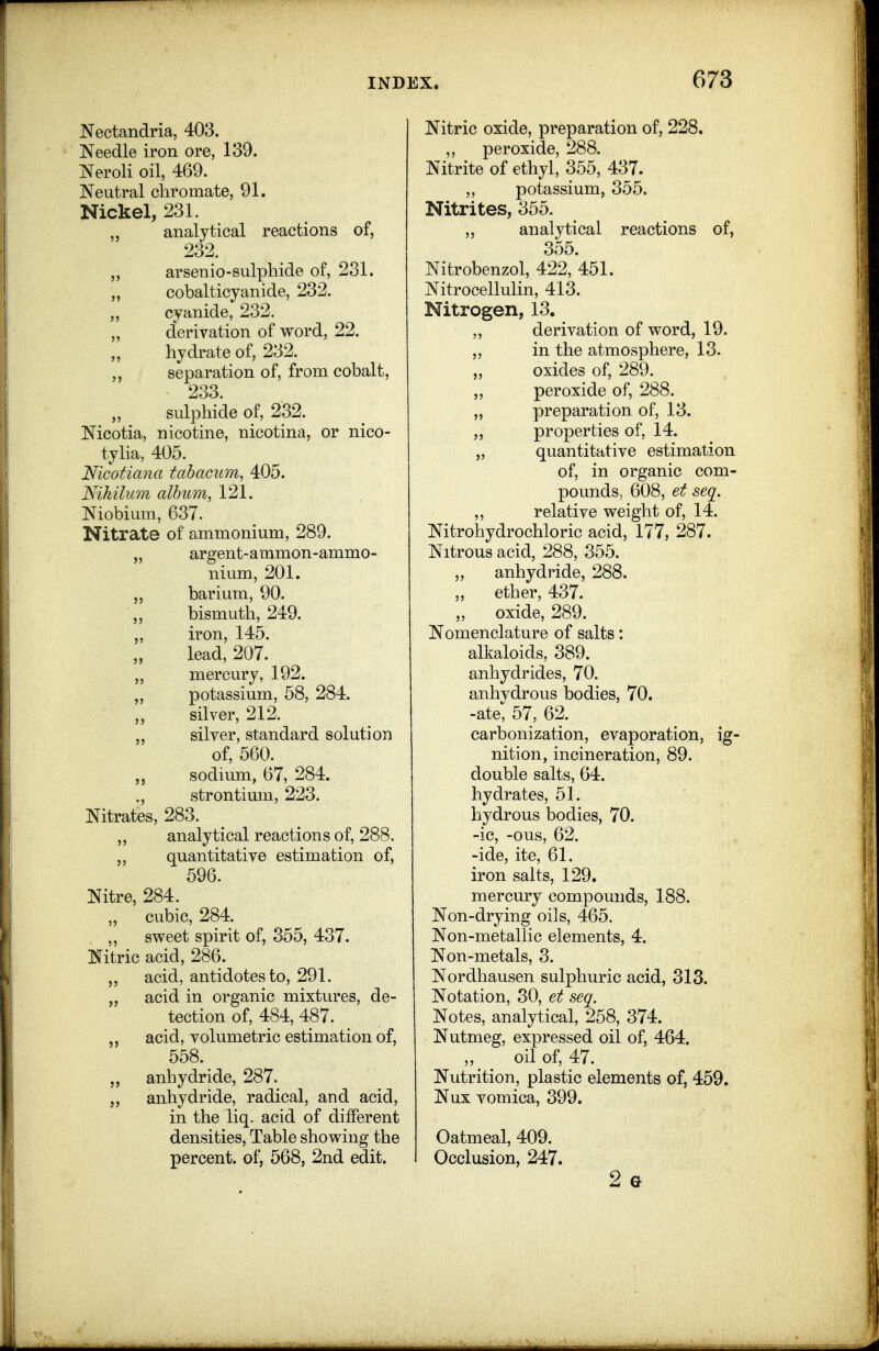 Nectandria, 403. Needle iron ore, 139. Neroli oil, 469. Neutral chromate, 91. Nickel, 231. „ analytical reactions of, 232. ,, arsenio-sulphide of, 231. „ cobalticyanide, 232. „ cyanide, 232. „ derivation of word, 22. hydrate of, 232. separation of, from cobalt, 233. „ sulphide of, 232. Nicotia, nicotine, nicotina, or nico- tylia, 405. Nicotiana tabacum, 405. N'lhilum album, 121. Niobium, 637. Nitrate of ammonium, 289. „ argent-ammon-ammo- nium, 201. „ barium, 90. bismuth, 249. „ iron, 145. lead, 207. „ mercury, 192. „ potassium, 58, 284. ,, silver, 212. silver, standard solution of, 560. „ sodium, 67, 284. ., strontium, 223. Nitrates, 283. analytical reactions of, 288. quantitative estimation of, 596. Nitre, 284. „ cubic, 284. ,, sweet spirit of, 355, 437. Nitric acid, 286. acid, antidotes to, 291. „ acid in organic mixtures, de- tection of, 484, 487. acid, volumetric estimation of, 558. „ anhydride, 287.^ anhydride, radical, and acid, in the liq. acid of different densities, Table showing the percent, of, 568, 2nd edit. Nitric oxide, preparation of, 228. ,, peroxide, 288. Nitrite of ethyl, 355, 437. ,, potassium, 355. Nitrites, 355. ,, analytical reactions of, 3o5. Nitrobenzol, 422, 451. Nitrocellulin, 413. Nitrogen, 13. ,, derivation of word, 19. ,, in the atmosphere, 13. oxides of, 289. „ peroxide of, 288. „ preparation of, 13. ,, properties of, 14. „ quantitative estimation of, in organic com- pounds, 608, et seq. ,, relative weight of, 14. Nitrohydrochloric acid, 177, 287. Nitrous acid, 288, 355. „ anhydride, 288. ether, 437. „ oxide, 289. Nomenclature of salts: alkaloids, 389. anhydrides, 70. anhvdrous bodies, 70. -ate^ 57, 62. carbonization, evaporation, ig- nition, incineration, 89. double salts, 64. hydrates, 51. hydrous bodies, 70. -ic, -ous, 62. -ide, ite, 61. iron salts, 129. mercury compounds, 188. Non-drying oils, 465. Non-metallic elements, 4. Non-metals, 3. Nordhausen sulphuric acid, 313. Notation, 30, et seq. Notes, analytical, 258, 374. Nutmeg, expressed oil of, 464. oil of, 47. Nutrition, plastic elements of, 459. Nux vomica, 399. Oatmeal, 409. Occlusion, 247. 2 G