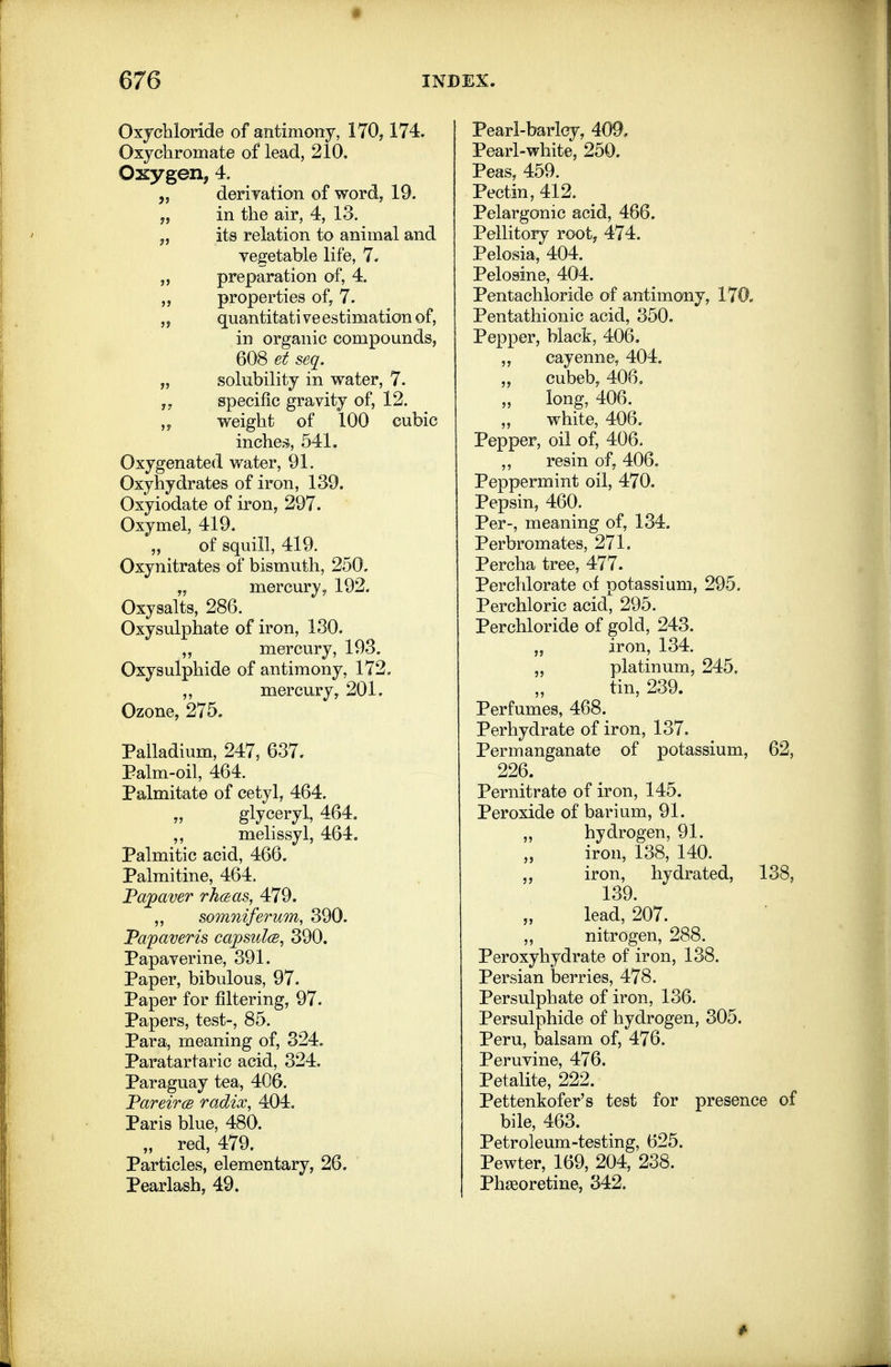 Oxychloride of antimony, 170,174. Oxychromate of lead, 210. Ossygen, 4. „ deriyation of word, 19. „ in the air, 4, 13. „ its relation to animal and vegetable life, 7. „ preparation of, 4. „ properties of, 7. „ quantitative estimation of, in organic compounds, 608 et seq. „ solubility in water, 7. specific gravity of, 12. „ weight of 100 cubic inches, 541. Oxygenated water, 91. Oxyhydrates of iron, 139. Oxyiodate of iron, 297. Oxymel, 419. of squill, 419. Oxynitrates of bismuth, 250. „ mercur}', 192. Oxysalts, 286. Oxysulphate of iron, 130. ,, mercury, 193. Oxysulphide of antimony, 172, ,, mercury, 201. Ozone, 275, Palladium, 247, 637. Palm-oil, 464. Palmitate of cetyl, 464. „ glyceryl, 464, ,, melissyl, 464. Palmitic acid, 466. Palmitine, 464. Fajpaver rhcBas, 479. ,, somniferum, 390. JPaf averts capsulcB, 390. Papaverine, 391. Paper, bibulous, 97. Paper for filtering, 97. Papers, test-, 85. Para, meaning of, 324. Paratartaric acid, 324. Paraguay tea, 406. FareircB radix, 404. Paris blue, 480. „ red, 479. Particles, elementary, 26. Pearlash, 49. Pearl-barley, 409. Pearl-white, 250. Peas, 459. Pectin, 412. Pelargonic acid, 466. Pellitory root, 474. Pelosia, 404. Pelosine, 404. Pentachloride of antimony, 170. Pentathionic acid, 350. Pepper, black, 406, „ cayenne, 404. cubeb, 406, long, 406. white, 406. Pepper, oil of, 406. ,, resin of, 406. Peppermint oil, 470. Pepsin, 460. Per-, meaning of, 134, Perbromates, 271. Percha tree, 477. Perchlorate of potassium, 295. Perchloric acid, 295. Perchloride of gold, 243. „ iron, 134. „ platinum, 245. tin, 239. Perfumes, 468. Perhydrate of iron, 137. Permanganate of potassium, 62, 226. Pernitrate of iron, 145. Peroxide of barium, 91. ,, hydrogen, 91. iron, 138, 140. ,, iron, hydrated, 138, 139. lead, 207. „ nitrogen, 288. Peroxyhydrate of iron, 138. Persian berries, 478. Persulphate of iron, 136. Persulphide of hydrogen, 305. Peru, balsam of, 476. Peruvine, 476. Petalite, 222. Pettenkofer's test for presence of bile, 463. Petroleum-testing, 625. Pewter, 169, 204, 238. Ph^eoretine, 342.