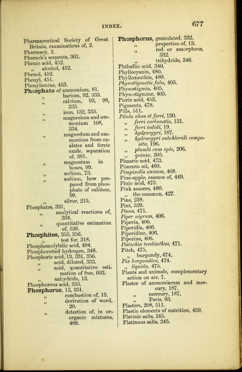 Pharmaceutical Society of Great I Britain, examinations of, 2. Pharmacy, 2. Pharaoh's serpents, 361. Phenic acid, 452. „ alcohol, 452. Phenol, 452. Phenyl, 451. Phenylaniine, 453. Phosphate of ammonium, 81. barium, 92, 335. cabium, 93, 98, ' 335. iron, i32, 335. magnesium and am- monium 108, 334. „ magnesium and am- monium from ox- alates and ferric oxide, separation of, 381. „ magnesium in bones, 99. J, sodium, 73. „ sodium, how pre- pared from phos- phate of calcium, 99. „ silver, 215. Phosphates, 331, „ analytical reactions of, 334. quantitative estimation of, 538. Phosphites, 355, 356. test for, 318. Phosphomolybdic acid, 494. Phosphoretted hydrogen, 348. Phosphoric acid, 13, 331, 356. „ acid, diluted, 333. „ acid, quantitative esti- mation of free, 603. ,, anhydride, 13. Phosphorous acid, 355. Phosphorus, 12, 331. combustion of, 13. „ derivation of word, 20. 5, detection of, in or- organic mixtures, 488. Phosphorus, granulated, 332. properties of, 13. „ red or amorphous, 332. „ trihydride, 348. Phthallic acid, 340. Phyllocyanin, 480. Phylloxanthin, 480. Fhysostigmatis faba, 405. Physostigmia, 405. PhysGstigmine, 405. Picric acid, 453. Pigments, 478. Pills, 511. Pilula aloes et ferri, 130. „ ferri earhonatis, 131. ferri iodidi, 19. ,, hydxargyri^ 187. hydrargyri suhcMoridi comjpo- sita, 196. „ plumbi cum opio, 206. ,. quinice, 395. Pimaric acid, 473. Pimento oil, 469. Pimpinella anisum, 468. Pine-apple, essence of, 449. Pinic acid, 473. Pink saucers, 480. „ the common, 427. Pins, 238. Pint, 529. Pinus, 471. Piper nigrum, 406. Piperia, 406. Piperidia, 406. Piperidine, 406. Piperine, 406. Pistachia terebinthus, 471. Pitch, 475, „ burgundy, 474. Pix burgundica, 474. „ liquida, 475. Plants and animals, complementary action on air, 7. Plaster of ammoniacum and mer- cury, 187. „ mercury, 187. Paris, 93. Plasters, 208, 511. Plastic elements of nutrition, 459. Platinic salts, 245. Platinous salts, 245.