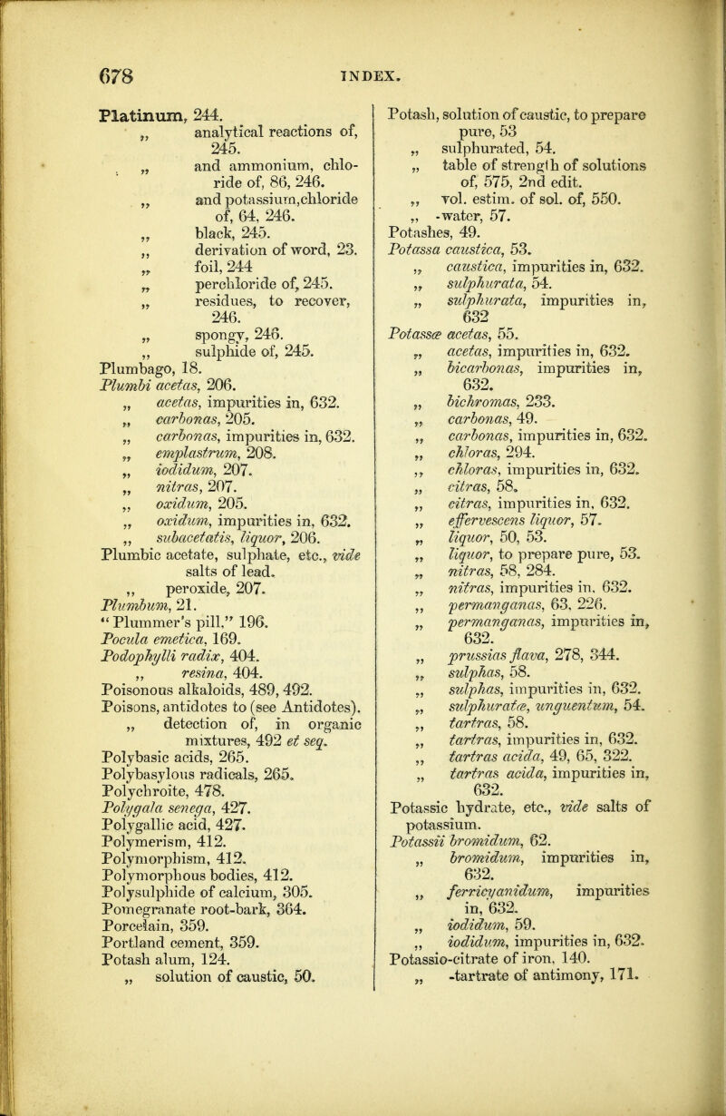 Platinum, 244. analytical reactions of, 245. „ and ammoniurn, chlo- ride of, 86, 246. and potassium,chloride of, 64, 246. black, 245. derivation of word, 23. foil, 244 „ perchloride of^ 245. „ residues, to recover, 246. „ spongy, 246. sulphide of, 245. Plumbago, 18. Mumhi acetas. 206. „ acetas, impurities in, 632. „ carhonas, 205. „ carhonas, impurities in, 632. emplastrum, 208. „ iodidum, 207. „ nitras, 207. oxidum, 205. „ oxidum, impurities in, 632. subacetafis, liquor, 206. Plumbic acetate, sulphate, etc., vide salts of lead. ,, peroxide, 207. Fliimhum, 21. Plummer's pill,'^ 196. Focula emetica, 169. Fodophylli radix, 404. resina, 404. Poisonous alkaloids, 489, 492. Poisons, antidotes to (see Antidotes). „ detection of, in organic mixtures, 492 et seq, Polybasic acids, 265. Polybasylous radicals, 265, Polychroite, 478. TolygaJa senega, 427. Polygallic acid, 427. Polymerism, 412. Polymorphism, 412. Polymorphous bodies, 412. Polysulphide of calcium, 305. Pomegranate root-bark, 364. Porcelain, 359. Portland cement, 359. Potash alum, 124. „ solution of caustic, 60. Potash, solution of caustic, to prepare pure, 53 „ sulphurated, 54. „ table of strength of solutions of, 575, 2Tid edit. „ vol. estim. of sol. of, 560. „ -water, 57. Potashes, 49. Fotassa caustica, 53. ,y caustica, impurities in, 632. „ sulphurata, 54. „ sulphurata, impurities in, 632 Fotassce acetas, 55. y, acetas, impurities in, 632. „ hicarhonas, impurities in, 632. „ hichromas, 233. „ carhonas, 49. ,j carhonas, impurities in, 632. „ chloras, 294. chloras, impurities in, 632. „ eitras, 58. „ citras, impurities in, 632. „ effervescens liquor, 57. „ liquor, 50, 53. „ liquor, to prepare pure, 53. nitras, 58, 284. „ nitras, impurities in. 632. fermanganas, 63, 226. „ fermanganas, impurities in, 632. „ jprussias flava, 278, 344. ,^ sulfJias, 58. „ sulpJias, impm^ities in, 632. „ stdphurafcB, unguentum, 54. tartras, 58. tartras, impurities in, 632. „ fa.rtras acida, 49, 65, 322. „ tartras acida, impurities in, 632. Potassic hydrate, etc., vide salts of potassium. Fotassii hromidum, 62. „ hroraidum, impurities in, 632. „ ferrieyanidur/h, impurities in, '632. „ iodidwn, 59. ,, iodidum, impurities in, 632. Potassio-citrate of iron, 140. „ -tartrate of antimony, 171.