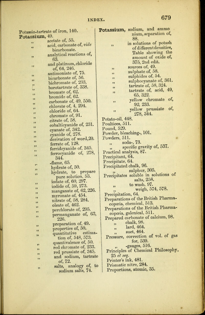 Potassio-taHrate of iron, 140. Potassium, 49. acetate of, 55. acid, carbonate of, vide bicarbonate, analytical reactions of, 63. and platinum, chloride of, 64, 246. antimoniate of, 75. J, bicarbonate of, 56. bichromate of, 233. borotartrate of, 338. bromate of, 62. bromide of, 62. carbonate of, 49, 550. chlorate of, 4, 294. chloride of, 64. ,j chromate of, 91. citrate of, 58. cobalticyanide of, 231. cyanate of, 342. J J cyanide of, 278. derivation of word,20, ,j ferrate of, 128. ferridcyanide of, 345. ferrocyanide of, 278, 344. J. -flame, 65. „ hydrate of, 50. „ hydrate, to prepare pure solution, 53. iodate of, 60, 297. iodide of, 59, 273. „ manganate of, 62,226. myronate of, 454. nitrate of, 58, 284. oleate of, 462. perchlorate of, 295. permanganate of, 63, 226. „ preparation of, 49. 5) properties of, 50. quantitative estima- tion of, 548, 573. J, quantivalence of, 50. red chromate of, 233. „ red prussiate of, 345. and sodium, tartrate of, 72. „ salts, analogy of, to sodium salts, 74. Potassium, sodium, and ammo nium, separation of, 88. in solutions of potash of differentdensities, Table showing the amount of oxide of, 375, 2nd edit, sources of, 49. „ sulphate of, 58. „ sulphides of, 54. „ sulphocyanate of, 361. tartrate of, 58, 324. tartrate of, acid, 49, 65, 322. yellow chromate of, 92, 233. , yellow prussiate of, 278, 344. Potato-oil, 448. Poultices, 511. Pound, 529. Powder, bleaching-, 101. Powders, 511. « soda-, 73. „ specific gravity of, 537. Practical analysis, 87. Precipitant, 64. Precipitate, 64. Precipitated chalk, 96. sulphur, 305. Precipitates soluble in solutions of salts, 258. „ to wash, 97. weigh, 574, 578. Precipitation, 64. Preparations of the British Pharma- copoeia, chemical, 513. Preparations of the British Pharma- copoeia, galenical, 511. Prepared carbonate of calcium, 98. chalk, 98. lard, 464. „ suet, 464. Pressure, correction of vol. of gas for, 539.^ „ -gauges, 516. Principles of Chemical Philosophy, 25 et seq. Printer's ink, 481. Prismatic nitre, 284. Proportions, atomic, 35.