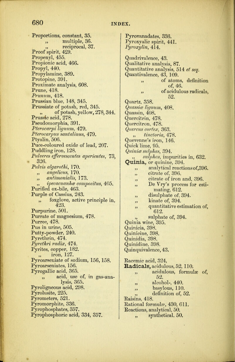 Proportions, constant, 35. 5, multiple, 36. „ reciprocal, 37. Proof spirit, 429. Propenjl, 455. Propionic acid, 466. Propyl, 440. Propylamine, 389. Protopine, 391. Proximate analysis, 608. Prune, 418. Prunum, 418. Prussian blue, 148, 345. Prussiate of potash, red, 345. of potash, yellow, 278, 344. Prussic acid, 278. Pseudomorphia, 391» Pterocarpi lignum, 479. Pterocarpus santalmus, 479. Ptyalin, 506. Puce-coloured oxide of lead, 207. Puddling iron, 128. Pulveres effervescentes aperientes, 73, 326. Pulvis algarothi, 170. „ angelicus, 170. ,, anfimonialis, 173. ,, ipecacuanh(B compositus, 405. Purified ox-bile, 463. Purple of Cassius, 243. ,, foxglove, active principle in, 423. Purpurine, 501. Purrate of magnesium, 478. Purree, 478. Pus in urine, 505. Putty-powder, 240. Pyrethrin, 474. Pyrethri radix, 474. Pyrites, copper, 182. iron, 127. Pyroarseniate of sodium, 156,158. Pyroarseniates, 156. Pyrogallic acid, 365. acid, use of, in gas-ana- lysis, 365. Pyroligneous acid, 298. Pyrolusite, 225. Pyrometers, 521. Pyromorphite, 336. Pyrophosphates, 357. Pyrophosphoric acid, 334, 357. j Pyrovanadates, 336. Pyroxyalic spirit, 441. Pyroxylin, 414. Quadrivalence, 43. Qualitative analysis, 87. Quantitative analysis, 514 et seq. Quantivalence, 43, 109. „ of atoms, definition of, 46. „ of acidulous radicals, 52. Quartz, 358. QuassicB lignum, 408. Quassin, 408. Quercitrin, 478. Quercitron, 478. Quercus cortex, 363. „ tinctoria, 478. Quevenne's iron, 146. Quick lime, 95. QuinicB sulphas, 394. ,, sulphas, impurities in, 632. Quinia, or quinine, 394. ,, analytical reactions of,396. citrate of, 396. ,, citrate of iron and, 396. „ De Yry's process for esti- mating, 612. „ disulphate of, 394. kinate of, 394. „ quantitative estimation of, 612. ^ ,, sulphate of, 394. Quinia wine, 395. Quinicia, 398. Quinicine, 398. Quinidia, 398. Quinidine, 398. Quinqui valence, 43. Eacemic acid, 324, Radicals, acidulous, 52, 110. „ acidulous, formulae of, 52. „ alcohol-, 440. ,, basylous, 110. „ definition of, 52. Raisins, 418. Rational formula?, 430, 611. Reactions, analytical, 50. „ synthetical. 50.