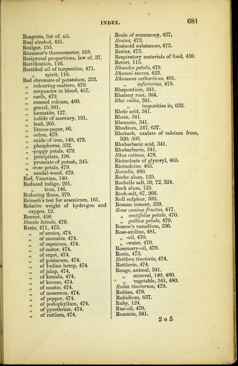 Eeagents, list of, xii. Eeal alcohol, 431. Eealgar, 155. Reaumur's thermometer, 518. Reciprocal proportions, law of, 37. Rectification, 116. Rectified oil of turpentine, 471. ,, spirit, 116. Red chromate of potassium, 233. „ colouring-matters, 479. „ corpuscles in blood, 457. „ earth, 479. enamel colours, 480. „ gravel, 501. „ haematite, 127. „ iodide of mercury, 191. „ lead, 205. ,, litmus-paper, 86. „ ochre, 479. „ oxide of iron, 140, 479. „ phosphorus, 332. „ -poppy petals, 479. ,, precipitate, 196. „ prussiate of potash, 345. „ -rose petals, 479. „ sandal-wood, 479. Red, Venetian, 140. Reduced indigo, 291. „ iron, 146. Reducing flame, 379. Reinsch's test for arsenicum, 161. Relative weight of hydrogen and oxygen, 12. Rennet, 458. Beseda luteola, 479. Resin, 471, 473. „ of arnica, 474. „ of cannabis, 474. „ of capsicum, 474. „ of castor, 474. „ of ergot, 474. „ of guaiacum, 474. „ of Indian hemp, 474. „ of jalap, 474. „ of kamala, 474. „ of kousso, 474. „ of mastic, 474. „ of mezereon, 474. „ of pepper, 474. „ of podophyllum, 474. „ of pyrethrum, 474. „ of rottlera, 474. Resin of scammony, 427. Resina, 473. Resinoid substances, 473. Resins, 473. Respiratory materials of food, 459. Retort, 115. Rhoeados petal a, 479. Rhamni sicccks, 423. Rhamnus catharticus, 481. ,, infectorius, 478. Rhaponticin, 341. Rhatany root, 364. Rhei radix, 341. ,, impurities in, 632. Rheic acid, 341. Rhein, 341. Rheumin, 341. Rhodium, 247, 637. Rhubarb, oxalate of calcium from, 320, 503. Rhubarbaric acid, 341. Rhubarbarin, 341. Rhus cotinus, 478. Ricinoleate of glyceryl, 465. Ricinoleine, 465. Roccella, 480. Roche alum, 125. Rochelle salt, 59, 72, 324. Rock alum, 125. Rock-salt, 67, 266. Roll sulphur, 303. Roman cement, 359. Roses canincB fructus, 417. „ centifolicB jpetala, 470. „ galliccB fetala, 479. Roscoe's vanadium, 336. Rose-aniline, 481. „ -oil, 470. „ -water, 470. Rosemary-oil, 470. Rosin, 473. Rottlera tinctoria, 474. Rottlerin, 474. Rouge, animal, 341. „ mineral, 140, 480. „ vegetable, 341, 480. Rubia tinctorum, 479. Rubian, 479. Rubidium, 637. Ruby, 124. Rue-oil, 470. Rumicin, 341. 2g5