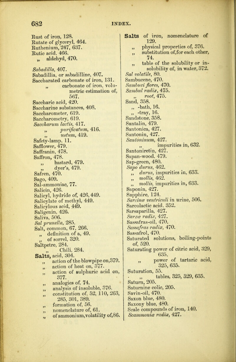 Bust of iron, 128. Kutate of glyceryl, 464. Eutlieniura, 247, 637. Eutic acid, 466. „ aldehyd, 470. Sahadilla, 407. Babadillia, or sabadilline, 407. Saccharated carbonate of iron, 131. „ carbonate of iron, volu- metric estimation of, 667. Saccharic acid^ 420. Saccharine substances, 408. Saccharometer, 619. Saccharometry, 619. SaccJiarum lactis, 417. „ jpurificatum, 416. ,, ustum, 419. Safety-lamp, 11. Safflower, 479, Saffranin, 478. Saffron, 478. „ bastard, 479. „ dyer's, 479. Safren, 470. Sago, 409. ^ Sal-ammoniac, 77. Salicin, 426. Salicyl, hydride of, 426,449, Sahcylate of methyl, 449. Salicylous acid, 449, Saligenin, 426. Saliva, 506. Sal prunella, 285. Salt, comman, 67, 266. „ definition of a, 49. of sorrel, 320. Saltpetre, 284. Chili, 284. Salts, acid, 304. „ action of the blowpipe on,379. „ action of heat on, 377. „ action of sulphuric acid on, 377. „ analogies of, 74. analysis of insoluble, 376. „ constitution of. 52, 110,263, 285, 301, 389. „ formation of, 56. „ nomenclature of, 61. „ of ammonium,volatility of,86. Salts of iron, nomenclature of 129. „ physical properties of, 376. „ substitution of,for each other, 74. „ table of the solubility or in- solubility of, in water, 372. Sal volatile, 80. Sambucene, 470. Samhuci flores, 470, Sambul radix, 475. „ root, 4.7b. Sand, 358. „ -bath, 16. ,, -tray, 16. Sandstone, 358, Santalin, 479. Santonica, 427, Santonin, 427. Sa7itomnum, 427. „ impurities in, 632. Santoniretin, 427. Sapan-wood, 479. Sap-green, 480. Sa2)o durus, 462. durus, impurities in, 633, „ mollis, 462. „ mollis, impurities in, 633. Saponin, 427. Sapphire, 124. SarcincB ventricidi in urine, 506. Sarcolactic acid, 352. Sarsaparilla, 427, SarzcB radix, 427. Sassafras-oil, 470. Sassafras radix, 470. Sassafrol, 470. Saturated solutions, boiling-points of, 520. Saturating power of citric acid, 329, 635. „ power of tartaric acid, 325, 635. Suturation, 55. tables, 325, 329, 635. Saturn, 205. Saturnine colic, 205. Savin-oil, 470. Saxon blue, 480. Saxony blue, 480. Scale compounds of iron, 140. ScammonicB radix, 427.