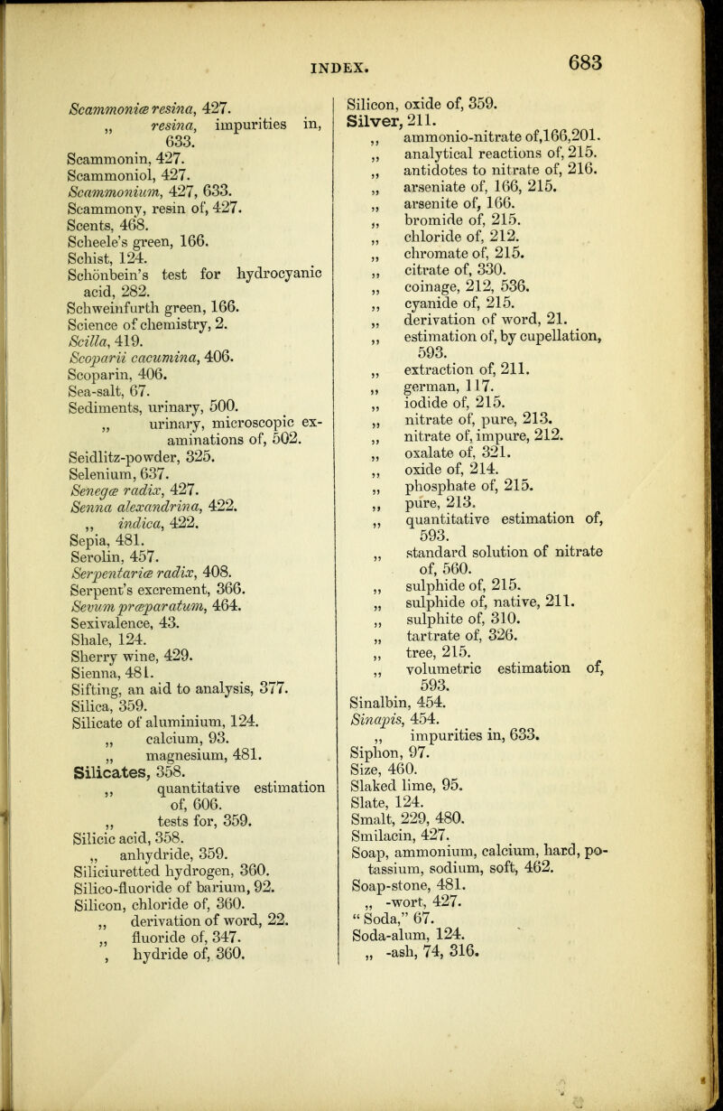 ScammonicB resina, 427. resina, impurities in, 633. Scammonin, 427. Scammoniol, 427. Scammonium, 427, 633. Scammony, re&in of, 427. Scents, 468. Scheele's green, 166. Schist, 124. Schonbein's test for hydrocyanic acid, 282. Schweinfurth green, 166. Science of chemistry, 2. SciUa, 419. Scoparii cacumina, 406. Scoparin, 406. Sea-salt, 67. Sediments, urinary, 500. „ urinary, microscopic ex- aminations of, 502. Seidlitz-powder, 325. Selenium, 637. SenegcB radix, 427. Senna alexandrina, 422. ,, indica, 422. Sepia, 481. Serolin, 457. SerpentaricB radix, 408. Serpent's excrement, 366. Bevum prcBparatum, 464. Sexivalence, 43. Shale, 124. Sherry wine, 429. Sienna, 481. Sifting, an aid to analysis, 377. Silica, 359. Silicate of aluminium, 124. „ calcium, 93. „ magnesium, 481. Silicates, 358. quantitative estimation of, 606. tests for, 359. Silicic acid, 358. „ anhydride, 359. Siliciuretted hydrogen, 360. Silico-fluoride of barium, 92. Silicon, chloride of, 360. derivation of word, 22. „ fluoride of, 347. , hydride of, 360. Silicon, oxide of, 359. Silver, 211. ammonio-nitrate of,166,201. ,, analytical reactions of, 215. „ antidotes to nitrate of, 216. „ arseniate of, 166, 215. „ arsenite of, 166. J, bromide of, 215. „ chloride of, 212. ,, chromate of, 215. „ citrate of, 330. „ coinage, 212, 536. ,, cyanide of, 215. derivation of word, 21. estimation of, by cupellation, 593. „ extraction of, 211. ,, german, 117. „ iodide of, 215. „ nitrate of, pure, 21-3. nitrate of, impure, 212. oxalate of, 321. „ oxide of, 214. „ phosphate of, 215. ,, pure, 213, „ quantitative estimation of, 593. „ standard solution of nitrate of, 560. „ sulphide of, 215. „ sulphide of, native, 211. „ sulphite of, 310. tartrate of, 326. „ tree, 215. ,, volumetric estimation of, 593. Sinalbin, 454. Sinapis, 454. ,, impurities in, 633. Siphon, 97. Size, 460. Slaked lime, 95, Slate, 124. Smalt, 229, 480. Smilacin, 427. Soap, ammonium, calcium, hard, po- tassium, sodium, soft, 462. Soap-stone, 481, „ -wort, 427.  Soda, 67. Soda-alum, 124. „ -ash, 74, 316.