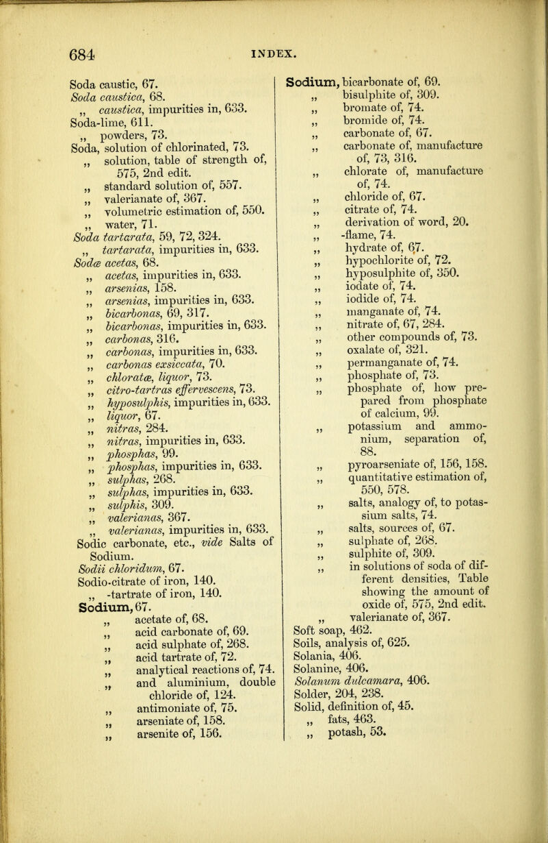 Soda caustic, 67. Soda caustica, 68. „ caustica, impurities in, 633. Soda-lime, 611. „ powders, 73. Soda, solution of chlorinated, 73. „ solution, table of strength of, 575, 2nd edit. „ standard solution of, 557. „ valerianate of, 367. „ volumetric estimation of, 550. „ water, 71- Soda tartarata, 59, 72, 324. „ tartarata, impurities in, 633. SodcB acetas, 68. ,, acetas, impurities in, 633. „ arsenias, 158. „ arsenias, impurities in, 633. „ bicarhonas, 69, 317. „ bicarhonas, impurities in, 633. 5, carbonas, 316. „ carbonas, impurities in, 633. „ carbonas ex sice ata, 70. „ chlorates, liquor, 73. „ citro-tartras effervescens, 73. „ hyposul^his, impurities in, 633. „ liquor, 67. „ nitras, 284. nitras, impurities in, 633. „ 'phos'phas, 99. „ fhos'plias, impurities in, 633. „ sulphas, 268. „ sulphas, impurities in, 633. „ sulphis, 309. „ valerianas, 367. „ valerianas, impurities in, 633. Sodic carbonate, etc., vide Salts of Sodium. Sodii chloridum, 67. Sodio-citrate of iron, 140. „ -tartrate of iron, 140. Sodium, 67. „ acetate of, 68. „ acid carbonate of, 69. „ acid sulphate of, 268. „ acid tartrate of, 72. „ analytical reactions of, 74. „ and aluminium, double chloride of, 124. „ antimoniate of, 75. „ arseniate of, 158. „ arsenite of, 156. Sodium, bicarbonate of, 69. bisulphite of, 309. „ bromate of, 74. „ bromide of, 74. „ carbonate of, 67. ,, carbonate of, manufacture of, 73, 316. „ chlorate of, manufacture of, 74. „ chloride of, 67. „ citrate of, 74. „ derivation of word, 20. „ -flame, 74. „ hydrate of, 67. „ hypochlorite of, 72. „ hyposulphite of, 350. „ iodate of, 74. iodide of, 74. „ manganate of, 74. nitrate of, 67, 284. „ other compounds of, 73. „ oxalate of, 321. permanganate of, 74. „ phosphate of, 73. „ phosphate of, how pre- pared from phosphate of calcium, 99. „ potassium and ammo- nium, separation of, 88. „ pyroarseniate of, 156,158. „ quantitative estimation of, 550, 578. „ salts, analogy of, to potas- sium salts, 74. „ salts, sources of, 67. „ sulphate of, 268. sulphite of, 309. „ in solutions of soda of dif- ferent densities, Table showing the amount of oxide of, 575, 2nd edit. „ valerianate of, 367. Soft soap, 462. Soils, analysis of, 625. Solania, 406. Solanine, 406. Solanum didcamara, 406. Solder, 204, 238. Solid, definition of, 45. „ fats, 463. „ potash, 53.