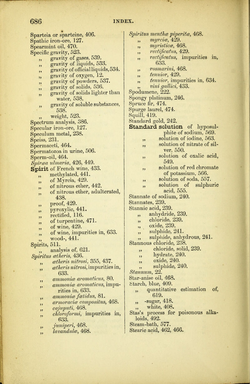 Sparteia or sparteine, 406. Spathic iron-ore, 127. Spearmint oil, 470. Specific gravity, 523. J, gravity of gases, 539. gravity of liquids, 533. ,, gravity of official liquids, 534. „ gravity of oxygen, 12. „ gravity of powders, 537. gravity of solids, 536. „ gravity of solids lighter than water, 538. „ gravity of soluble substances, 538. ,, weight, 523. Spectrum analysis, 386. Specular iron-ore, 127. Speculum metal, 238. Speiss, 231. Spermaceti, 464. Spermatozoa in urine, 506. Sperm-oil, 464. Bpircea ulmaria, 426, 449. Spirit of French wine, 433. „ methylated, 441. „ of Myrcia, 429. „ of nitrous ether, 442. „ of nitrous ether, adulterated, 438. „ proof, 429. „ pyroxylic, 441. rectified, 116. „ of turpentine, 471. „ of wine, 429. „ of w^ine, impurities in, 633. wood-, 441. Spirits, 511. ,, analysis of, 621. S])iritus (stheris, 436. „ cBtheris nitrosi, 355, 437. „ CBtheris nitrosi, impurities in, 633. ammonicB aromaticus, 80. ammoni(B aromaticus, impu- rities in, 633. ammonicB foetidus, 81. armoracice com^ositus, 468. „ cajujputi, 468. „ cMoroformi, impurities in, 633. juni])eri, 468. „ lavandulce, 468. S])iritus menthcB piperitcB, 468. myrcifs, 429. „ myristiccB, 468. ,, rectificatus, 429. „ rectificatus, impurities in, 633. „ Tosmarini, 468. „ tenuior, 429. „ tenuior, impurities in, 634. ,, vini gallici, 433. Spodumene, 222. Spongy platinum, 246. Spruce fir, 474. Spurge laurel, 474. Squill, 419. Standard gold, 242. Standard solution of hyposul- phite of sodium, 569. „ solution of iodine, 563. solution of nitrate of sil- ver, 550. ,, solution of oxalic acid, 549. „ solution of red chromate of potassium, 566. solution of soda, 557. „ solution of sulphuric acid, 555. Stannate of sodium, 240. Stannates, 239. Stannic acid, 239. „ anhydride, 239, „ chloride, 239. „ oxide, 239. ,, sulphide, 241. „ sulphide, anhydrous, 241. Stannous chloride, 238. chloride, solid, 239. „ hydrate, 240. „ oxide, 240. sulphide, 240. St annum, 22. Star-anise oil, 468. iStarch, bine, 409. „ quantitative estimation of, 619. ,, -sugar, 418. „ white, 408. Stas's process for poisonous alka- loids, 492. Steam-bath, 577. Stearic acid, 462, 466.