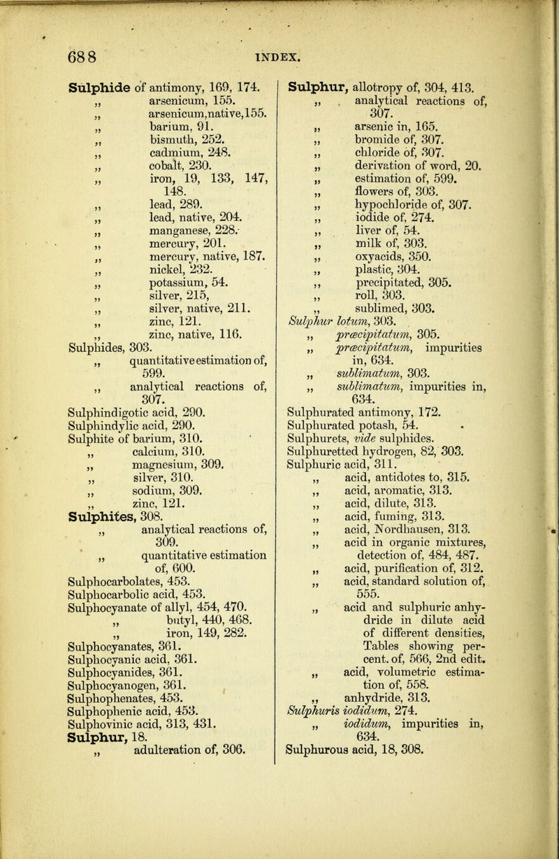 Sulphide of antimony, 169, 174. „ arsenicum, 155. „ arsenicum,native,155. „ barium, 91. bismuth, 252. „ cadmium, 248. cobalt, 230. iron, 19, 133, 147, 148. lead, 289. „ lead, native, 204. „ manganese, 228.- „ mercury, 201. „ mercury, native, 187. nickel, 232. „ potassium, 54. „ silver, 215, silver, native, 211. ,, zinc, 121. ,, zinc, native, 116. Sulphides, 303. ,, quantitative estimation of, 599. ,, analytical reactions of, 307. Sulphindigotic acid, 290. Sulphindylic acid, 290. Sulphite of barium, 310. ,, calcium, 310. „ magnesium, 309. silver, 310. „ sodium, 309. zinc, 121. Sulphiies, 308. analytical reactions of, 309. „ quantitative estimation of, 600. Sulphocarbolates, 453. Sulphocarbolic acid, 453. Sulphocyanate of allyl, 454, 470. butyl, 440, 468. iron, 149, 282. Sulphocyanates, 361. Sulphocyanic acid, 361. Sulphocyanides, 361. Sulphocyanogen, 361. , Sulphophenates, 453. Sulphophenic acid, 453. Sulphovinic acid, 313, 431. Sulphur, 18. „ adulteration of, 306. Sulphur, allotropy of, 304, 413. „ , analytical reactions of, 307. ^ arsenic in, 165. 5, bromide of, 307. chloride of, 307. „ derivation of word, 20. „ estimation of, 599. „ flowers of, 303. „ hypochloride of, 307. iodide of, 274. ,, liver of, 54. „ milk of, 303. „ oxyacids, 350. „ plastic, 304. precipitated, 305. roll, 303. ,, sublimed, 303. Sulphur lotum, 303. „ prcBcijpitatum, 305. „ jprcecipitatum, impurities in, 634. „ sublimatum, 303. sublimatum, impurities in, 634. Sulphurated antimony, 172. Sulphurated potash, 54. Sulphurets, vide sulphides. Sulphuretted hydrogen, 82, 303. Sulphuric acid, 311. „ acid, antidotes to, 315. ,, acid, aromatic, 313. ,, acid, dilute, 313. „ acid, fuming, 313. „ acid, Nordhausen, 313. acid in organic mixtures, detection of, 484, 487. „ acid, purification of, 312. „ acid, standard solution of, 555. „ acid and sulphuric anhy- dride in dilute acid of different densities. Tables showing per- cent, of, 566, 2nd edit. „ acid, volumetric estima- tion of, 558. anhydride, 313. Sulphuris iodidum, 274. „ iodidum, impurities in, 634. Sulphurous acid, 18, 308.