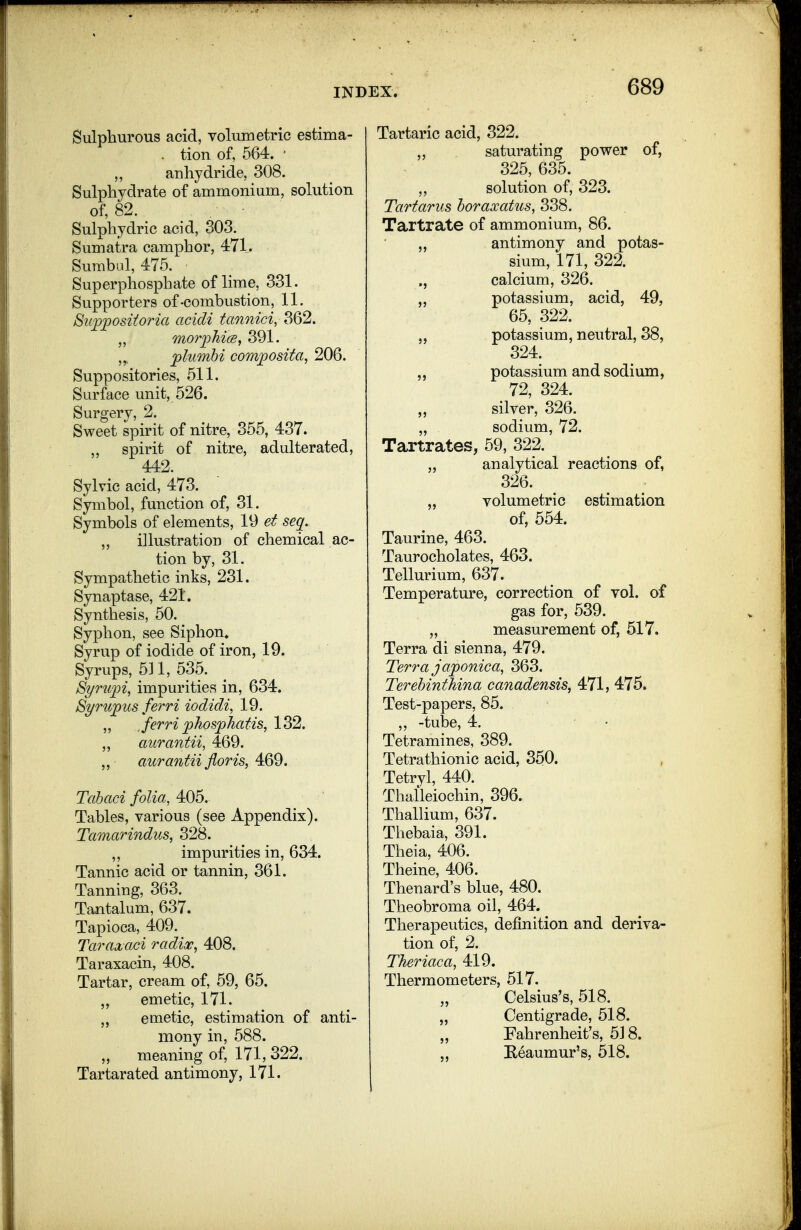 Sulphurous acid, volumetric estima- . tion of, 564. • anhydride, 308. Sulphydrate of ammonium, solution of, 82. Sulphydric acid, 303. Sumatra camphor, 471. Surabul, 475. Superphosphate of lime, 331. Supporters of-combustion, 11. 8iip][)Ositoria acidi tannici, 362. ,, morphics, 391. „ plumhi com;posita, 206. Suppositories, 511. Surface unit, 526. Surgery, 2. Sweet spirit of nitre, 355, 437. ,, spirit of nitre, adulterated, 442. Sylvic acid, 473. Symbol, function of, 31. Symbols of elements, 19 et seq. „ illustration of chemical ac- tion by, 31. Sympathetic inks, 231. Synaptase, 421. Synthesis, 50. Syphon, see Siphon* Syrup of iodide of iron, 19. Syrups, 511, 535. S^rupi, impurities in, 634. S^rujpus ferri iodidi, 19. „ Jerri phosphatis, 132. „ aiirantii, 469. aurantii floris, 469. Tahaci folia, 405.. Tables, various (see Appendix). Tamarindus, 328. ,, impurities in, 634. Tannic acid or tannin, 361. Tanning, 363. Tantalum, 637. Tapioca, 409. Taraxaci radix, 408. Taraxacin, 408. Tartar, cream of, 59, 65. emetic, 171. „ emetic, estimation of anti- mony in, 588. „ meaning of, 171, 322. Tartarated antimony, 171. Tartaric acid, 322. „ saturating power of, 325, 635. solution of, 323. Tartarus horaxatus, 338. Tartrate of ammonium, 86. „ antimony and potas- sium, 171, 322. ,, calcium, 326. potassium, acid, 49, 65, 322. ,, potassium, neutral, 38, 324. ,, potassium and sodium, 72, 324. silver, 326. „ sodium, 72. Tartrates, 59, 322. „ analytical reactions of, 326. „ volumetric estimation of, 554. Taurine, 463. Taurocholates, 463. Tellurium, 637. Temperature, correction of vol. of gas for, 539. „ measurement of, 517. Terra di sienna, 479. Terra japonica, 363, Terehinthina canadensis, 471, 475. Test-papers, 85. „ -tube, 4. Tetramines, 389. Tetrathionic acid, 350. Tetryl, 440. Thalleiochin, 396. Thallium, 637. Thebaia, 391. Theia, 406. Theine, 406. Thenard's blue, 480. Theobroma oil, 464. Therapeutics, definition and deriva- tion of, 2. Theriaca, 419. Thermometers, 517. „ Celsius's, 518. „ Centigrade, 518. „ Fahrenheit's, 518. „ Keaumur's, 518.