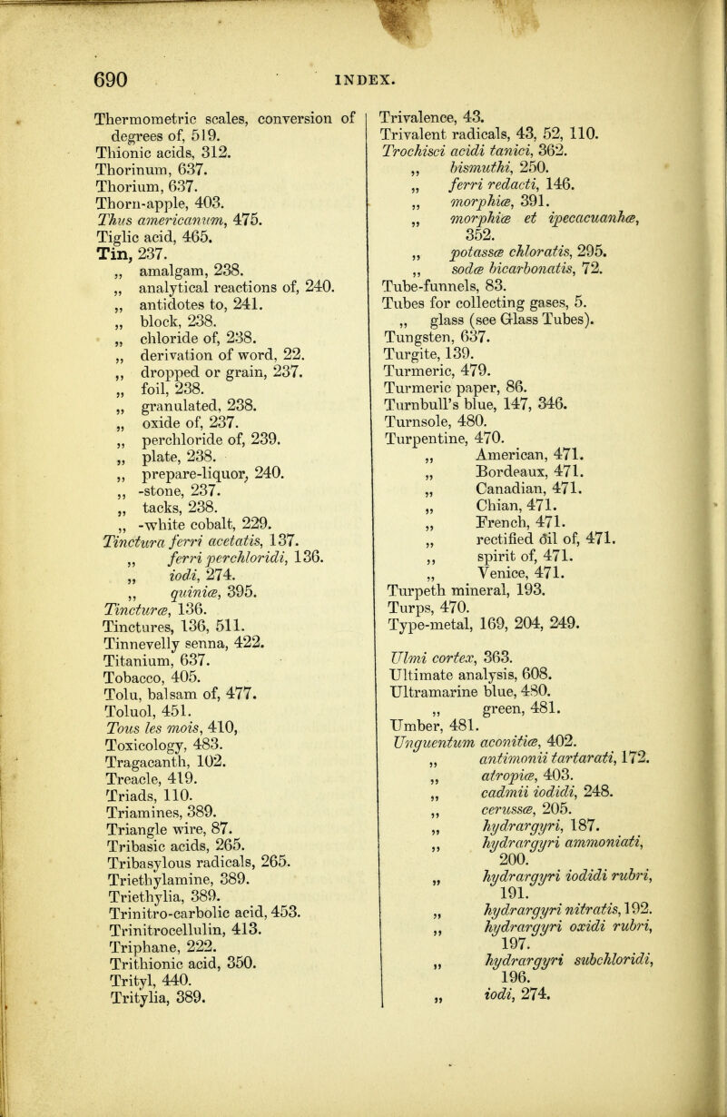 Thermometric scales, conversion of degrees of, 519. Thionic acids, 312. Thorinum, 637. Thorium, 637. Thorn-apple, 403. Thus americannm, 475. Tiglic acid, 465. Tin, 237. „ amalgam, 238. ,, analytical reactions of, 240. ,, antidotes to, 241. „ block, 238. „ chloride of, 238. „ derivation of word, 22. dropped or grain, 237. „ foil, 238. „ granulated, 238. „ oxide of, 237. perchloride of, 239. „ plate, 238. ,, prepare-liquor^ 240. ,, -stone, 237. „ tacks, 238. „ -white cobalt, 229. Tinctura ferri acetatis, 137. ferri perchloridi, 136. iodi, 274. ,, quinicB, 395. TincturcB, 136. Tinctures, 136, 511. Tinnevelly senna, 422. Titanium, 637. Tobacco, 405. Tolu, balsam of, 477. Toluol, 451. Tous les mois, 410, Toxicology, 483. Tragacanth, 102. Treacle, 419. Triads, 110. Triamines, 389. Triangle wire, 87. Tribasic acids, 265. Tribasylous radicals, 265. Triethylamine, 389. Triethylia, 389. Trinitro-carbolic acid, 453. Trinitrocellulin, 413. Triphane, 222. Trithionic acid, 350. Trityl, 440. Tritylia, 389. Trivalence, 43. Trivalent radicals, 43, 52, 110. Trochisci acidi tanici, 362. ,, hismuthi, 250. „ ferri redacti, 146. morphicB, 391. „ morjyhicB et ijpecacuanhcs, 352. „ potassce chloratis, 295. ,, sodcB hicarhonatis, 72. Tube-funnels, 83. Tubes for collecting gases, 5. „ glass (see Glass Tubes). Tungsten, 637. Turgite, 139. Turmeric, 479. Turmeric paper, 86. TurnbuU's blue, 147, 346. Turnsole, 480. Turpentine, 470. „ American, 471. „ Bordeaux, 471. „ Canadian, 471. „ Chian, 471. „ Prench, 471. „ rectified oil of, 471. spirit of, 471. „ Venice, 471. Turpeth mineral, 193. Turps, 470. Type-metal, 169, 204, 249. Ulmi cortex, 363. Ultimate analysis, 608. Ultramarine blue, 480. ,, green, 481. Umber, 481. Unguentum aconitim, 402. „ antimonii tartarati, 172. „ atro]pi(B, 403. „ cadmii iodidi, 248. ceruss(S, 205. „ hydrargyri, 187. hydrargyri ammoniati, 200. „ hydrargyri iodidi ruhri, 191. ,, hydrargyri nitratis, 192. hydrargyri oxidi ruhri, 197. „ hydrargyri suhchloridi, 196. „ iodi, 274.